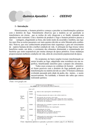 5
1 - Introdução
Historicamente, o homem primitivo começa a perceber as transformações químicas
com o domínio do fogo. Naturalmente observou que a madeira ao ser queimada se
transformava em cinzas, que as rochas do solo chegavam a se fundir, tomando uma
aparência mais resistente. Com o domínio de produzir o fogo o homem primitivo passou a
tirar vantagens, afugentando as feras, não tendo medo da escuridão e também, nas regi-
ões mais frias as noites passaram a ser mais quentes (devido ao calor liberado pela combus-
tão). Nota-se, que esse conhecimento proporciona mais segurança e gera um crescimento
da espécie humana devido a melhor condição de vida. A utilização do fogo trouxe vários
benefícios sendo, um deles, o cozimento dos alimentos diminuindo a contaminação por
bactérias que eram responsáveis por muitas doenças da época primitiva. Essas mudanças
proporcionaram melhores condições de vida, além do crescimento populacional da época.
Fonte: www.google.com
Os recipientes de barro (argila) tiveram transformação ao
serem levados ao fogo, adquirindo uma resistência em sua su-
perfície, beneficiando utensílios para o preparo dos alimentos.
Todos esses avanços no cotidiano do homem primitivo
só foram possíveis com o domínio do fogo podendo gerar as
transformações na matéria devido ao calor. O homem continuou
evoluindo passando pela idade da pedra, dos metais... e assim
sucessivamente. Na realidade, o homem não sabia que estava
realizando química.
Fonte: Alquimistas Químicos o passado, o presente e o futuro; pág.12; ed. Moderna.
Química Apostila I - CEESVO
 