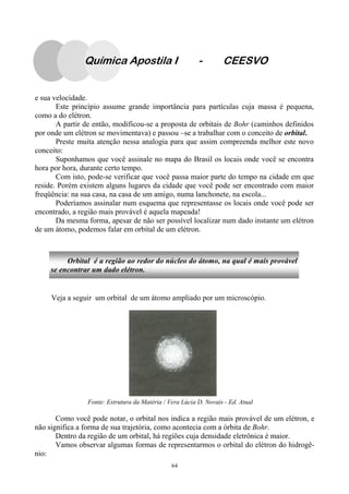 64
Química Apostila I - CEESVO
e sua velocidade.
Este princípio assume grande importância para partículas cuja massa é pequena,
como a do elétron.
A partir de então, modificou-se a proposta de orbitais de Bohr (caminhos definidos
por onde um elétron se movimentava) e passou –se a trabalhar com o conceito de orbital.
Preste muita atenção nessa analogia para que assim compreenda melhor este novo
conceito:
Suponhamos que você assinale no mapa do Brasil os locais onde você se encontra
hora por hora, durante certo tempo.
Com isto, pode-se verificar que você passa maior parte do tempo na cidade em que
reside. Porém existem alguns lugares da cidade que você pode ser encontrado com maior
freqüência: na sua casa, na casa de um amigo, numa lanchonete, na escola...
Poderíamos assinalar num esquema que representasse os locais onde você pode ser
encontrado, a região mais provável é aquela mapeada!
Da mesma forma, apesar de não ser possível localizar num dado instante um elétron
de um átomo, podemos falar em orbital de um elétron.
Orbital é a região ao redor do núcleo do átomo, na qual é mais provável
se encontrar um dado elétron.
Veja a seguir um orbital de um átomo ampliado por um microscópio.
Como você pode notar, o orbital nos indica a região mais provável de um elétron, e
não significa a forma de sua trajetória, como acontecia com a órbita de Bohr.
Dentro da região de um orbital, há regiões cuja densidade eletrônica é maior.
Vamos observar algumas formas de representarmos o orbital do elétron do hidrogê-
nio:
Fonte: Estrutura da Matéria / Vera Lúcia D. Novais - Ed. Atual
 
