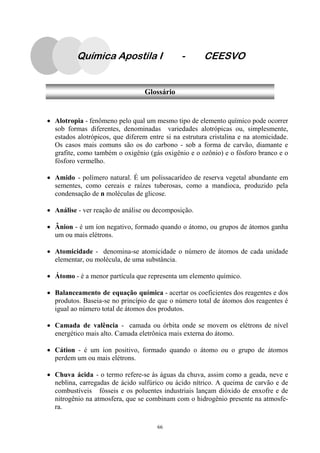 66
Química Apostila I - CEESVO
Glossário
• Alotropia - fenômeno pelo qual um mesmo tipo de elemento químico pode ocorrer
sob formas diferentes, denominadas variedades alotrópicas ou, simplesmente,
estados alotrópicos, que diferem entre si na estrutura cristalina e na atomicidade.
Os casos mais comuns são os do carbono - sob a forma de carvão, diamante e
grafite, como também o oxigênio (gás oxigênio e o ozônio) e o fósforo branco e o
fósforo vermelho.
• Amido - polímero natural. É um polissacarídeo de reserva vegetal abundante em
sementes, como cereais e raízes tuberosas, como a mandioca, produzido pela
condensação de n moléculas de glicose.
• Análise - ver reação de análise ou decomposição.
• Ânion - é um íon negativo, formado quando o átomo, ou grupos de átomos ganha
um ou mais elétrons.
• Atomicidade - denomina-se atomicidade o número de átomos de cada unidade
elementar, ou molécula, de uma substância.
• Átomo - é a menor partícula que representa um elemento químico.
• Balanceamento de equação química - acertar os coeficientes dos reagentes e dos
produtos. Baseia-se no princípio de que o número total de átomos dos reagentes é
igual ao número total de átomos dos produtos.
• Camada de valência - camada ou órbita onde se movem os elétrons de nível
energético mais alto. Camada eletrônica mais externa do átomo.
• Cátion - é um íon positivo, formado quando o átomo ou o grupo de átomos
perdem um ou mais elétrons.
• Chuva ácida - o termo refere-se às águas da chuva, assim como a geada, neve e
neblina, carregadas de ácido sulfúrico ou ácido nítrico. A queima de carvão e de
combustíveis fósseis e os poluentes industriais lançam dióxido de enxofre e de
nitrogênio na atmosfera, que se combinam com o hidrogênio presente na atmosfe-
ra.
 