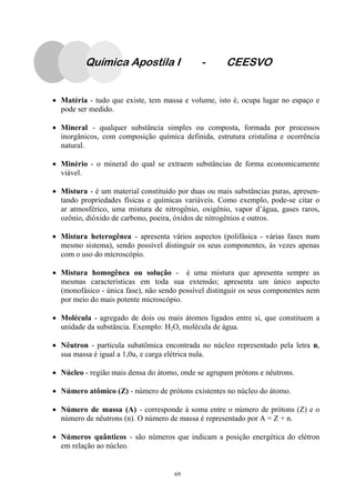 69
Química Apostila I - CEESVO
• Matéria - tudo que existe, tem massa e volume, isto é, ocupa lugar no espaço e
pode ser medido.
• Mineral - qualquer substância simples ou composta, formada por processos
inorgânicos, com composição química definida, estrutura cristalina e ocorrência
natural.
• Minério - o mineral do qual se extraem substâncias de forma economicamente
viável.
• Mistura - é um material constituído por duas ou mais substâncias puras, apresen-
tando propriedades físicas e químicas variáveis. Como exemplo, pode-se citar o
ar atmosférico, uma mistura de nitrogênio, oxigênio, vapor d’água, gases raros,
ozônio, dióxido de carbono, poeira, óxidos de nitrogênios e outros.
• Mistura heterogênea - apresenta vários aspectos (polifásica - várias fases num
mesmo sistema), sendo possível distinguir os seus componentes, às vezes apenas
com o uso do microscópio.
• Mistura homogênea ou solução - é uma mistura que apresenta sempre as
mesmas características em toda sua extensão; apresenta um único aspecto
(monofásico - única fase), não sendo possível distinguir os seus componentes nem
por meio do mais potente microscópio.
• Molécula - agregado de dois ou mais átomos ligados entre si, que constituem a
unidade da substância. Exemplo: H2O, molécula de água.
• Nêutron - partícula subatômica encontrada no núcleo representado pela letra n,
sua massa é igual a 1,0u, e carga elétrica nula.
• Núcleo - região mais densa do átomo, onde se agrupam prótons e nêutrons.
• Número atômico (Z) - número de prótons existentes no núcleo do átomo.
• Número de massa (A) - corresponde à soma entre o número de prótons (Z) e o
número de nêutrons (n). O número de massa é representado por A = Z + n.
• Números quânticos - são números que indicam a posição energética do elétron
em relação ao núcleo.
 