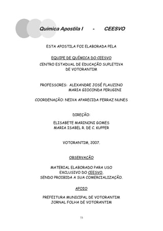73
Química Apostila I - CEESVO
ESTA APOSTILA FOI ELABORADA PELA
EQUIPE DE QUÍMICA DO CEESVO
CENTRO ESTADUAL DE EDUCAÇÃO SUPLETIVA
DE VOTORANTIM
PROFESSORES: ALEXANDRE JOSÉ FLAUZINO
MARIA GIOCONDA PERUGINI
COORDENAÇÃO: NEIVA APARECIDA FERRAZ NUNES
DIREÇÃO:
ELISABETE MARINONI GOMES
MARIA ISABEL R. DE C. KUPPER
VOTORANTIM, 2007.
OBSERVAÇÃO
MATERIAL ELABORADO PARA USO
EXCLUSIVO DO CEESVO,
SENDO PROIBIDA A SUA COMERCIALIZAÇÃO.
APOIO
PREFEITURA MUNICIPAL DE VOTORANTIM
JORNAL FOLHA DE VOTORANTIM
 