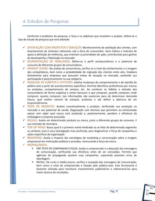 Prof. Shastin – Conceitos Básico de pesquisa de Marketing Pág: 11
4. Estudos de Pesquisas
Conforme o problema da pesquisa, o foco e os objetivos que envolvem o projeto, define-se o
tipo de estudo de pesquisa que será adotado:
 SATISFAÇÃO COM PRODUTOS E SERVIÇOS: Monitoramento da satisfação dos clientes, com
levantamento de atributos relevantes sob a ótica do consumidor. Gera índices e matrizes de
apoio à definição de melhorias, que orientam as prioridades de ação, contribuindo para ganhos
de desempenho e fidelização no mercado.
 SEGMENTAÇÃO DE MERCADOS: Define-se o perfil socioeconômico e o potencial de
consumo de diferentes grupos de consumidores.
 MARKET SHARE: Na análise de concorrência, verifica-se o nível de conhecimento e a imagem
dos competidores, bem como a probabilidade de migração dos clientes entre eles. Colabora
diretamente para empresas que possuem metas de atuação no mercado, avaliando sua
participação e posicionamento na sua categoria.
 PESQUISA DE HÁBITOS E ATITUDES: Analisa mudanças de comportamento e de opinião do
público alvo a partir de acontecimentos específicos. Permite identificar preferências por marcas
ou produtos, comportamento de compra, etc. Ao conhecer os hábitos e atitudes dos
consumidores de forma subjetiva e ainda mensurar o que compram, quando compram, onde
compram, quanto compram, tais informações são essenciais para de determinar demanda
futura, qual melhor volume de estoque, produtos e até definir a abertura de um
empreendimento.
 TESTE DE PRODUTO: Analisa conceitualmente o produto, verificando sua aceitação no
mercado e seu potencial de venda. Degustação com técnicas que permitem ao entrevistado
opinar sem saber qual marca está avaliando e, posteriormente, pondere a influência da
embalagem e empresa associada.
 RECALL: Avalia um determinado produto ou marca, junto a diferentes grupos de consumo. E
sua intenção de recompra.
 TOP OF MIND: Busca qual é o primeiro nome lembrado ao se falar de determinado segmento
ou atributo, esta é uma investigação mais profunda, para diagnosticar a força de campanhas e
ações específicas da organização.
 BRANDING: Avalia o impacto das estratégias de marketing e comunicação sobre a imagem
empresarial em instituições públicas e privadas, mensurando a força da marca.
 PROPAGANDA:
 PRÉ-TESTE DE CAMPANHAS E PEÇAS: Avalia a compreensão e a absorção das mensagens
de comunicação, verificando sua eficiência antes de ser veiculadas. Permite que
agências de propaganda ajustem suas campanhas, superando possíveis erros de
abordagem.
 RECALL: De curto e médio prazos, verifica a recepção das mensagens de comunicação,
bem como o nível de compreensão e fixação pelo público-alvo. Esta ferramenta é
bastante utilizada para monitorar investimentos publicitários e redirecioná-los para
maior alcance de resultados.
 