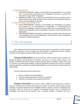 Prof. Shastin – Conceitos Básico de pesquisa de Marketing Pág: 12
 EMPREENDIMENTOS:
 VIABILIDADE COMERCIAL: Analisa as características do empreendimento e sua relação
com as características socioeconômicas da população; dimensiona o potencial de
faturamento a curto, médio e longo prazo.
 PESQUISA DE PREÇO: Foco na análise da elasticidade de preços de produtos para a
determinação do preço ótimo de lançamento no mercado ou de elevação de volume de
vendas versus participação de mercado.
 PÚBLICO INTERNO/ENDOMARKETING:
 CLIMA ORGANIZACIONAL: Conhecer as necessidades dos colaboradores, as variáveis
que impactam em seu comportamento, a implantação e o desenvolvimento de
programas de qualidade e processos de comunicação interna nas organizações. Visa o
aumento de produtividade, baixar rotatividade e alcance de melhor desempenho das
organizações.
 COMUNICAÇÃO INTERNA: Avaliação dos veículos de comunicação interna das empresas
e sua efetividade junto aos seus colaboradores. Testes de novas mídias e avaliação de
campanhas e produtos da empresa.
5. Tipos de pesquisa:
Após a definição da linha do estudo de pesquisa que melhor se enquadram no perfil do projeto
de pesquisa, planeja-se o tipo de pesquisa que será adotado. O conhecimento técnico cientifico,
classifica em três categorias principais: Exploratórias; Descritivas e Causais:
Pesquisa Exploratória: De acordo com (Collis, 2005) é realizada sobre um problema ou
questão de pesquisa que geralmente são assuntos com pouco ou nenhum estudo anterior a seu
respeito. O objetivo desse tipo de estudo é procurar padrões, ideias ou hipóteses. A ideia não é testar
ou confirmar uma determinada hipótese. A pesquisa exploratória avaliará quais teorias ou conceitos
existentes poderão ser aplicados a um determinado problema ou se novas teorias e conceitos devem ser
desenvolvidos.
Principais aplicações pesquisa exploratórias:
 Definir o problema e possíveis hipóteses;
 Identificar variáveis que possam influenciar o problema;
 Estabelecer prioridades para as pesquisas posteriores.
Pesquisa Descritiva: De acordo com (Crocco, 2006) tipo de pesquisa que se destina a
descrever características de determinada situação ou funções de mercado. O IBGE realiza pesquisas
descritivas. A pesquisa descritiva tem por finalidade observar, registrar e analisar os fenômenos sem,
entretanto, entrar no mérito de seu conteúdo. Na pesquisa descritiva não há interferência do
investigador, que apenas procura perceber, com o necessário cuidado, a frequência com que o
 