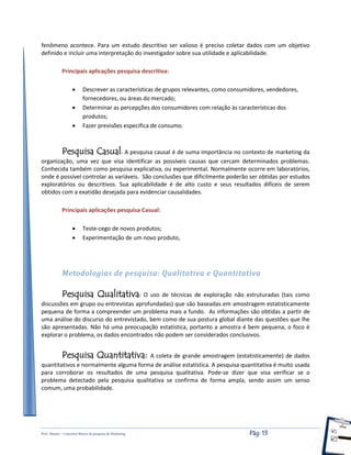 Prof. Shastin – Conceitos Básico de pesquisa de Marketing Pág: 13
fenômeno acontece. Para um estudo descritivo ser valioso é preciso coletar dados com um objetivo
definido e incluir uma interpretação do investigador sobre sua utilidade e aplicabilidade.
Principais aplicações pesquisa descritiva:
 Descrever as características de grupos relevantes, como consumidores, vendedores,
fornecedores, ou áreas do mercado;
 Determinar as percepções dos consumidores com relação às características dos
produtos;
 Fazer previsões especifica de consumo.
Pesquisa Casual: A pesquisa causal é de suma importância no contexto de marketing da
organização, uma vez que visa identificar as possíveis causas que cercam determinados problemas.
Conhecida também como pesquisa explicativa, ou experimental. Normalmente ocorre em laboratórios,
onde é possível controlar as variáveis. São conclusões que dificilmente poderão ser obtidas por estudos
exploratórios ou descritivos. Sua aplicabilidade é de alto custo e seus resultados difíceis de serem
obtidos com a exatidão desejada para evidenciar causalidades.
Principais aplicações pesquisa Casual:
 Teste-cego de novos produtos;
 Experimentação de um novo produto,
Metodologias de pesquisa: Qualitativa e Quantitativa
Pesquisa Qualitativa: O uso de técnicas de exploração não estruturadas (tais como
discussões em grupo ou entrevistas aprofundadas) que são baseadas em amostragem estatisticamente
pequena de forma a compreender um problema mais a fundo. As informações são obtidas a partir de
uma análise do discurso do entrevistado, bem como de sua postura global diante das questões que lhe
são apresentadas. Não há uma preocupação estatística, portanto a amostra é bem pequena, o foco é
explorar o problema, os dados encontrados não podem ser considerados conclusivos.
Pesquisa Quantitativa: A coleta de grande amostragem (estatisticamente) de dados
quantitativos e normalmente alguma forma de análise estatística. A pesquisa quantitativa é muito usada
para corroborar os resultados de uma pesquisa qualitativa. Pode-se dizer que visa verificar se o
problema detectado pela pesquisa qualitativa se confirma de forma ampla, sendo assim um senso
comum, uma probabilidade.
 