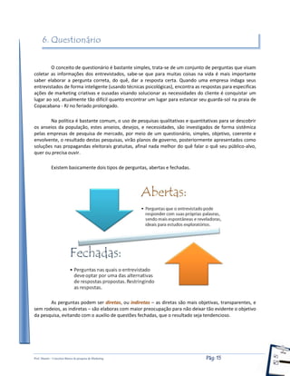 Prof. Shastin – Conceitos Básico de pesquisa de Marketing Pág: 15
6. Questionário
O conceito de questionário é bastante simples, trata-se de um conjunto de perguntas que visam
coletar as informações dos entrevistados, sabe-se que para muitas coisas na vida é mais importante
saber elaborar a pergunta correta, do quê, dar a resposta certa. Quando uma empresa indaga seus
entrevistados de forma inteligente (usando técnicas psicológicas), encontra as respostas para especificas
ações de marketing criativas e ousadas visando solucionar as necessidades do cliente é conquistar um
lugar ao sol, atualmente tão difícil quanto encontrar um lugar para estancar seu guarda-sol na praia de
Copacabana - RJ no feriado prolongado.
Na política é bastante comum, o uso de pesquisas qualitativas e quantitativas para se descobrir
os anseios da população, estes anseios, desejos, e necessidades, são investigados de forma sistêmica
pelas empresas de pesquisa de mercado, por meio de um questionário, simples, objetivo, coerente e
envolvente, o resultado destas pesquisas, virão planos de governo, posteriormente apresentados como
soluções nas propagandas eleitorais gratuitas, afinal nada melhor do quê falar o quê seu público-alvo,
quer ou precisa ouvir.
Existem basicamente dois tipos de perguntas, abertas e fechadas.
As perguntas podem ser diretas, ou indiretas – as diretas são mais objetivas, transparentes, e
sem rodeios, as indiretas – são elaboras com maior preocupação para não deixar tão evidente o objetivo
da pesquisa, evitando com o auxilio de questões fechadas, que o resultado seja tendencioso.
 