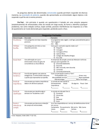 Prof. Shastin – Conceitos Básico de pesquisa de Marketing Pág: 16
As perguntas abertas são denominadas estruturadas quando permitem responder de diversas
maneiras, ou associação de palavras, quando são apresentados ao entrevistador alguns tópicos e ele
responde o quê lhe vier à mente primeiro.
Pre-Test - Um pré-teste é quando um questionário é testado em uma amostra pequena
(estatisticamente) de entrevistados antes do estudo em larga escala, de forma a identifica quaisquer
problemas, tais como redação confusa, duplo sentido, possíveis interferências nas respostas ou o fato
do questionário ser muito demorado para responder, perdendo assim o foco.
Fonte: Adaptado ( Kotler 2000, P.132-133)
 