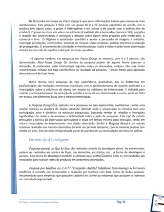 Prof. Shastin – Conceitos Básico de pesquisa de Marketing Pág: 18
Na Discussão em Grupo ou Focus Group é que saem informações básicas para pesquisas mais
aprofundadas. Esta pesquisa é feita com um grupo de 8 a 12 pessoas escolhidas de acordo com o
produto (em alguns casos, o grupo é heterogêneo e em outros é de acordo com o público-alvo do
produto). O grupo se reúne em salas com câmeras (é avaliado até a expressão corporal e fácil, emoções
e reações dos entrevistados) e começam a debater sobre algum tema proposto pelo moderador. A
conversa é livre. O Objetivo é aprofundar questões e avaliar a persuasão de imagens e símbolos,
investigar percepções, sentimentos, sistemas de crenças, testar produtos, analisar eficiência e inserção
de propagandas. O andamento das atividades é monitorado por áudio e vídeo e pode haver observação
através de uma sala de espelho e alocação de novas questões.
Há algumas variáveis nas pesquisas em Focus Group, as menores, com 4 a 6 pessoas, são
denominadas Mini-Focus Group. Os clientes da pesquisa podem de alguma forma observar a
discussão. O moderador pode interromper algumas vezes as discussões, embora não seja muito
recomendado, evitado que haja interferência no resultado da pesquisa. Tempo médio para aplicação
deste estudo é de duas horas.
Outra técnica para pesquisas do tipo exploratória, qualitativas, são as Entrevistas em
profundidade: são realizadas entrevistas individuais, com o aprofundamento do assunto analisado e a
investigação sobre a influência do objeto em estudo no cotidiano do entrevistado. É indicada para
realizar o acompanhamento da evolução da opinião a cerca de um determinado assunto, pode ser feita
em etapas, em diferentes datas com o mesmo entrevistado.
A Pesquisa etnográfica, aplicada para pesquisas do tipo exploratória, qualitativas, realiza uma
análise holística ou dialética do objeto estudado. Método onde o pesquisador se introduz com uma
participação ativa e dinâmica na estrutura pesquisada, buscando revelar as relações e interações
significativas de modo a desenvolver a refletividade sobre a ação de pesquisar. Este tipo de estudo
pressupõe a técnica da observação participante e exige um tempo mínimo para execução, tendo em
vista a necessidade de envolvimento com objeto observado. Similar a Pesquisa Painel é um estudo
contínuo realizado nos mesmos domicílios durante um período temporal, com as mesmas pessoas (em
média um ano). Este período temporal pode variar de acordo com as necessidades da meta em análise.
Formas de Abordagem:
Pesquisas pessoal ou face to face: são realizadas através da abordagem direta do entrevistado,
podem ser realizadas em pontos de fluxo, nos domicílios, escritórios, etc... A forma de abordagem é
pessoal. Esta forma de abordagem também é utilizada para central location onde os entrevistados são
recrutados para realizar testes de produtos em ambientes controlados.
Pesquisa por telefone ou C.A.T.I (Computer Assisted Telephone Interviewing): A Entrevista
telefônica é assistida por Computador e realizada por telefone com base banco de dados pessoais.
Recomendado para empresas que possuem cadastro de cliente ou empresas que possuem o interesse
em um estudo segmentado.
 