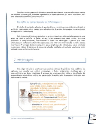 Prof. Shastin – Conceitos Básico de pesquisa de Marketing Pág: 19
Pesquisas on-line, por e-mail: Entrevista pessoal é realizada com base em cadastros ou mailing
de empresas ou instituições, conforme segmentação do objeto de estudo, via e-mail ou acesso a hot-
site, rede de relacionamento, de forma virtual.
Trabalho de campo (coleta de informações):
O trabalho de campo é a aplicação do questionário, ou a entrevista em si, evidentemente após o
pré-teste, mas envolve outras etapas, como planejamento do projeto de pesquisa, treinamento dos
entrevistadores e supervisores.
Após os questionários serem aplicados, ou as entrevistas terem sido realizadas, passas-se para
etapa de codificar, tabular os dados, ou seja, o processamento dos dados obtidos, de forma
sistemática e computadorizada, transformando os dados em informações e gráficos que serão
analisados por profissionais altamente capacitados para obter uma interpretação e análise destas
informações. A formação destes investigadores possui amplo espectro intelectual, a luz da psicologia
moderna de hábitos de consumo, da economia aplicada, sociologia, antropologia, arquitetura, entre
outras áreas do conhecimento humano.
7. Amostragem
Este artigo, não visa se aprofundar nas questões estáticas, do ponto de vista acadêmico ou
aplicado, mas ressalto que existem metodologia e fortes fundamentos científicos para o
desenvolvimento de dados estatísticos. O processo de amostragem tem início na identificação da
população-alvo, seguindo os critérios de segmentação do publico alvo da pesquisa, lembrando que
sedimentação envolve:
 