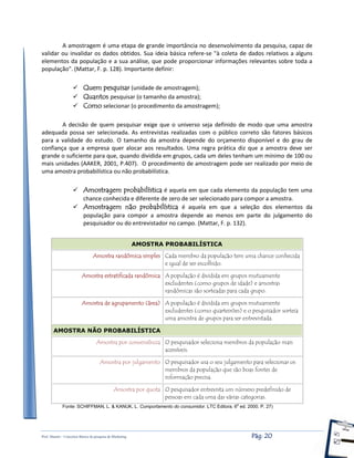 Prof. Shastin – Conceitos Básico de pesquisa de Marketing Pág: 20
A amostragem é uma etapa de grande importância no desenvolvimento da pesquisa, capaz de
validar ou invalidar os dados obtidos. Sua ideia básica refere-se "à coleta de dados relativos a alguns
elementos da população e a sua análise, que pode proporcionar informações relevantes sobre toda a
população". (Mattar, F. p. 128). Importante definir:
 Quem pesquisar (unidade de amostragem);
 Quantos pesquisar (o tamanho da amostra);
 Como selecionar (o procedimento da amostragem);
A decisão de quem pesquisar exige que o universo seja definido de modo que uma amostra
adequada possa ser selecionada. As entrevistas realizadas com o público correto são fatores básicos
para a validade do estudo. O tamanho da amostra depende do orçamento disponível e do grau de
confiança que a empresa quer alocar aos resultados. Uma regra prática diz que a amostra deve ser
grande o suficiente para que, quando dividida em grupos, cada um deles tenham um mínimo de 100 ou
mais unidades (AAKER, 2001, P.407). O procedimento de amostragem pode ser realizado por meio de
uma amostra probabilística ou não probabilística.
 Amostragem probabilística é aquela em que cada elemento da população tem uma
chance conhecida e diferente de zero de ser selecionado para compor a amostra.
 Amostragem não probabilística é aquela em que a seleção dos elementos da
população para compor a amostra depende ao menos em parte do julgamento do
pesquisador ou do entrevistador no campo. (Mattar, F. p. 132).
AMOSTRA PROBABILÍSTICA
Amostra randômica simples Cada membro da população tem uma chance conhecida
e igual de ser escolhido.
Amostra estratificada randômica A população é dividida em grupos mutuamente
excludentes (como grupos de idade) e amostras
randômicas são sorteadas para cada grupo.
Amostra de agrupamento (área) A população é dividida em grupos mutuamente
excludentes (como quarteirões) e o pesquisador sorteia
uma amostra de grupos para ser entrevistada.
AMOSTRA NÃO PROBABILÍSTICA
Amostra por conveniência O pesquisador seleciona membros da população mais
acessíveis.
Amostra por julgamento O pesquisador usa o seu julgamento para selecionar os
membros da população que são boas fontes de
informação precisa.
Amostra por quota O pesquisador entrevista um número predefinido de
pessoas em cada uma das várias categorias.
Fonte: SCHIFFMAN, L. & KANUK, L. Comportamento do consumidor. LTC Editora. 6a
ed. 2000. P. 27)
 