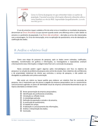Prof. Shastin – Conceitos Básico de pesquisa de Marketing Pág: 21
Censo é a forma de pesquisar em que entrevistam todos os sujeitos da
população. É possível encontrar informações altamente relevantes sobre o
censo brasileiro no site do IBGE. Segmentadas Geograficamente. (Consulte:
www.IBGE.gov.br)
O uso de amostras requer cuidados a fim de evitar erros e inviabilizar os resultados da pesquisa,
denominam-se Erros Amostrais os que ocorrem quando existe uma diferença entre o valor obtido na
amostra e o parâmetro da população. E os Erros não amostrais – são todos os erros não relacionados
com a amostragem. Ex: Erros de mensuração, erros na aplicação do questionário, erros de tabulação ou
codificação dos dados.
8. Análise e relatório final
Como uma etapa do processo de pesquisa, após os dados serem coletados, codificados,
tabulados, transformados em gráficos e informações, os investigadores e especialistas analisam
criteriosamente estas informações e redigem texto final com a conclusão da pesquisa.
Nesta conclusão podem sugerir algumas ações mercadológicas com foco no objetivo da
pesquisa e na solução do problema de pesquisa alvo central do estudo. Estes relatórios são confidenciais
e de propriedade intelectual do cliente que contratou o serviço de pesquisa, e não podem ser
divulgados ou publicados sem prévia autorização.
Não existe um roteiro ou layout padrão para elaborar um relatório final de conclusão de
pesquisa, mas é importante que ele possua a pegada da empresa pesquisadora com as características
comunicacional sugeridas no plano de identidade visual da empresa contratante.Recomenda-se que os
tópicos abordados se dividam entre:
 Breve apresentação da empresa pesquisadora;
 Identificação dos profissionais envolvidos;
 Introdução ou reflexão inicial;
 A metodologia aplicada;
 Definição da população a estudar e da amostra;
 A construção do questionário;
 O trabalho de campo;
 A tabulação e o processamento das informações;
 Análise e interpretação dos dados;
 Conclusão;
A SABER
 