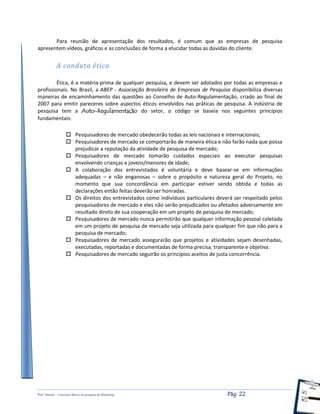 Prof. Shastin – Conceitos Básico de pesquisa de Marketing Pág: 22
Para reunião de apresentação dos resultados, é comum que as empresas de pesquisa
apresentem vídeos, gráficos e as conclusões de forma a elucidar todas as dúvidas do cliente.
A conduta ética
Ética, é a matéria-prima de qualquer pesquisa, e devem ser adotados por todas as empresas e
profissionais. No Brasil, a ABEP - Associação Brasileira de Empresas de Pesquisa disponibiliza diversas
maneiras de encaminhamento das questões ao Conselho de Auto-Regulamentação, criado ao final de
2007 para emitir pareceres sobre aspectos éticos envolvidos nas práticas de pesquisa. A indústria de
pesquisa tem a Auto-Regulamentação do setor, o código se baseia nos seguintes princípios
fundamentais:
 Pesquisadores de mercado obedecerão todas as leis nacionais e internacionais;
 Pesquisadores de mercado se comportarão de maneira ética e não farão nada que possa
prejudicar a reputação da atividade de pesquisa de mercado;
 Pesquisadores de mercado tomarão cuidados especiais ao executar pesquisas
envolvendo crianças e jovens/menores de idade;
 A colaboração dos entrevistados é voluntária e deve basear-se em informações
adequadas – e não enganosas – sobre o propósito e natureza geral do Projeto, no
momento que sua concordância em participar estiver sendo obtida e todas as
declarações então feitas deverão ser honradas.
 Os direitos dos entrevistados como indivíduos particulares deverá ser respeitado pelos
pesquisadores de mercado e eles não serão prejudicados ou afetados adversamente em
resultado direto de sua cooperação em um projeto de pesquisa de mercado;
 Pesquisadores de mercado nunca permitirão que qualquer informação pessoal coletada
em um projeto de pesquisa de mercado seja utilizada para qualquer fim que não para a
pesquisa de mercado;
 Pesquisadores de mercado assegurarão que projetos e atividades sejam desenhadas,
executadas, reportadas e documentadas de forma precisa, transparente e objetiva.
 Pesquisadores de mercado seguirão os princípios aceitos de justa concorrência.
 