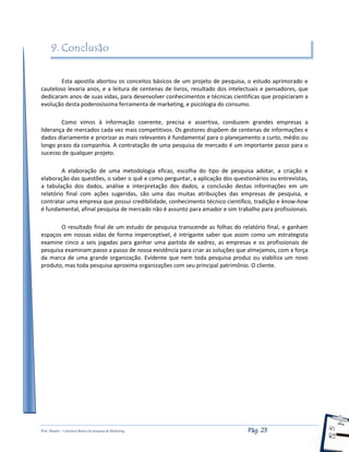 Prof. Shastin – Conceitos Básico de pesquisa de Marketing Pág: 23
9. Conclusão
Esta apostila abortou os conceitos básicos de um projeto de pesquisa, o estudo aprimorado e
cauteloso levaria anos, e a leitura de centenas de livros, resultado dos intelectuais e pensadores, que
dedicaram anos de suas vidas, para desenvolver conhecimentos e técnicas cientificas que propiciaram a
evolução desta poderosíssima ferramenta de marketing, e psicologia do consumo.
Como vimos à informação coerente, precisa e assertiva, conduzem grandes empresas a
liderança de mercados cada vez mais competitivos. Os gestores dispõem de centenas de informações e
dados diariamente e priorizar as mais relevantes é fundamental para o planejamento a curto, médio ou
longo prazo da companhia. A contratação de uma pesquisa de mercado é um importante passo para o
sucesso de qualquer projeto.
A elaboração de uma metodologia eficaz, escolha do tipo de pesquisa adotar, a criação e
elaboração das questões, o saber o quê e como perguntar, a aplicação dos questionários ou entrevistas,
a tabulação dos dados, análise e interpretação dos dados, a conclusão destas informações em um
relatório final com ações sugeridas, são uma das muitas atribuições das empresas de pesquisa, e
contratar uma empresa que possui credibilidade, conhecimento técnico científico, tradição e know-how
é fundamental, afinal pesquisa de mercado não é assunto para amador e sim trabalho para profissionais.
O resultado final de um estudo de pesquisa transcende as folhas do relatório final, e ganham
espaços em nossas vidas de forma imperceptível, é intrigante saber que assim como um estrategista
examine cinco a seis jogadas para ganhar uma partida de xadrez, as empresas e os profissionais de
pesquisa examinam passo a passo de nossa existência para criar as soluções que almejamos, com a força
da marca de uma grande organização. Evidente que nem toda pesquisa produz ou viabiliza um novo
produto, mas toda pesquisa aproxima organizações com seu principal patrimônio. O cliente.
 