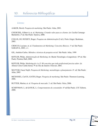 Prof. Shastin – Conceitos Básico de pesquisa de Marketing Pág: 24
10. Referencias Bibliográficas
Livros:
AAKER, David. Pesquisa de marketing. São Paulo: Atlas, 2001.
CHURCHIL, Gilbert A; et. al. Marketing: Criando valor para os clientes. (tr. Cecília Camargo
Bartalotti). 2ª ed. São Paulo: Saraiva, 2000.
COLLIS, Jill; HUSSEY, Roger. Pesquisa em Administração (2 ed.). Porto Alegre: Bookman,
2005.
CROCCO, Luciano. et. al. Fundamentos de Marketing: Conceitos Básicos. 1ª ed. São Paulo:
SARAIVA, 2005, v.1.
GIL, Antônio Carlos. Métodos e técnicas de pesquisa social. São Paulo: Atlas, 1999
KOTLER, Philip. Administração de Marketing. (tr. Bazán Técnologia e Linguistica). 10ª ed. São
Paulo: Prentice Hall, 2000.
KOTLER, Philip. Marketing de A a Z: 80 conceitos que todo profissional precisa saber. (tr.
Afonso Celso Cunha Serra). 9ª ed. Rio de Janeiro: Elsevier, 2003.
MATTAR, Fauze Najib. Pesquisa de Marketing: metodologia e planejamento. 6ª. ed. São Paulo:
Atlas, 2005
MCDANIEL, Carl D.; GATES, Roger. Pesquisa de marketing. São Paulo: Thomson Learning,
2006.
RUTTER, Marina; et. al. Pesquisa de mercado. 3. ed. São Paulo: Ática, 2006.
SCHIFFMAN, L. & KANUK, L. Comportamento do consumidor. 6ª ed.São Paulo. LTC Editora.
2000.
 