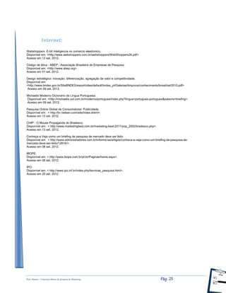 Prof. Shastin – Conceitos Básico de pesquisa de Marketing Pág: 25
Internet:
Webshoppers E-bit inteligencia no comercio elestronico.
Disponível em: <http://www.webshoppers.com.br/webshoppers/WebShoppers26.pdf>
Acesso em 12 set. 2012.
Código de ética - ABEP - Associação Brasileira de Empresas de Pesquisa.
Disponível em: <http://www.abep.org>
Acesso em 01 set. 2012.
Design estratégico: inovação, diferenciação, agregação de valor e competitividade.
Disponível em:
<http://www.bndes.gov.br/SiteBNDES/export/sites/default/bndes_pt/Galerias/Arquivos/conhecimento/bnset/set3510.pdf>
Acesso em 09 set. 2012.
Michaelis Moderno Dicionário da Língua Portuguesa.
Disponível em: <http://michaelis.uol.com.br/moderno/portugues/index.php?lingua=portugues-portugues&palavra=briefing>.
Acesso em 09 set. 2012.
Pesquisa Online Global de Consumidores: Publicidade.
Disponível em: < http://br.nielsen.com/site/index.shtml>.
Acesso em 13 set. 2012.
CHIP - O Mouse Propaganda do Bradesco.
Disponível em: < http://www.marketingbest.com.br/marketing-best-2011/pop_2002/bradesco.php>.
Acesso em 13 set. 2012.
Conheça e Veja como um briefing de pesquisa de mercado deve ser feito.
Disponível em: < http://www.administradores.com.br/informe-se/artigos/conheca-e-veja-como-um-briefing-de-pesquisa-de-
mercado-deve-ser-feito/12814/>.
Acesso em 08 set. 2012.
IBOPE.
Disponível em: < http://www.ibope.com.br/pt-br/Paginas/home.aspx>.
Acesso em 08 set. 2012.
IPO
Disponível em: < http://www.ipo.inf.br/index.php/tecnicas_pesquisa.html>.
Acesso em 20 set. 2012.
 