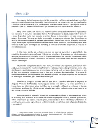 Prof. Shastin – Conceitos Básico de pesquisa de Marketing Pág: 3
Introdução
Com avanço da teoria comportamental do consumidor e altíssima competição por uma fatia
maior do mercado (atualmente globalizado), os profissionais de marketing estão cada vez mais forçados
a dominar todas as regras e técnicas que envolvem uma pesquisa de mercado, com objetivo maior de
entender: Quem é? Onde está? Como vive? O que precisa? Que bicho é este chamado “Cliente”?
Philip Kotler (2003, p.09) ressalta: “O problema central com que se defrontam os negócios hoje
não é escassez de bens, mas escassez de clientes. A maioria dos setores de atividade em todo o mundo
é capaz de produzir muito mais produtos e serviços do que os consumidores em todo o mundo são
capazes de comprar.” Ou seja, em todos os mercados e para quase todos os tipos de produtos ou
serviços, há uma enorme gama de opções e oportunidades, fortalecendo o poder de escolha do cliente.
Atingir a liderança e o posicionamento correto na mente destes potenciais consumidores passou a ser
uma das muitas ações estratégicas de marketing, e entre as ferramentas disponíveis, a pesquisa de
mercado se destaca.
A informação conduz ao conhecimento, que por sua vez, aumentam as possibilidades das
estratégias de marketing serem eficazes. Evidente que há milhares de empresas que não investem em
pesquisas e possuem bons resultados, como há dezenas de empresas que investem em pesquisas, desde
o desenvolvimento do produto à introdução no mercado e tornam-se lideres em seus segmentos.
Percebe a diferença?
Atualmente, o lançamento de uma nova marca, modernizar uma logomarca, ou lançar um novo
produto, demanda grandes investimentos financeiros e alto desempenho dos profissionais, tomar estas
decisões sem o auxilio desta poderosa ferramenta de marketing, pode ser igual a: Jogar milhões na lata
de lixo, sem considerar os desgastes que as incertezas produzem às organizações. A pesquisa de
mercado estreita suas possibilidades de erros, evitando que suas estratégias se percam em um labirinto
de indefinições e incertezas, pela ausência de informações.
Conforme o código de conduta1
adotado pela ABEP - Associação Brasileira de Empresas de
Pesquisa, “Pesquisa de Mercado”, inclui pesquisas sociais e de opinião, é a coleta sistemática e a
interpretação de informações sobre indivíduos ou organizações utilizando-se métodos e técnicas
estatísticos e analíticos das ciências sociais aplicadas para obter conhecimentos ou dar suporte ao
processo de tomada de decisões.
Em outras palavras, a pesquisa de mercado ou de marketing tornam as decisões relativas ao mix
de marketing mais assertivas. A dificuldade de elaborar as perguntas corretas, formular questionário,
definir amostragem, que tipo de pesquisa aplicar, interpretação de dados estatísticos, fundamentos de
amostragem, demandas e segmentações, serão minimizadas com a leitura deste artigo, aperte os cintos
e boa viagem!
1
Código se aplica a todas as pesquisas de mercado. Deverá ser lido em conjunção aos outros
códigos e orientações; princípios e interpretações de contextos estabelecidas pela ICC e pela ESOMAR,
disponíveis nos websites www.iccwbo.org ou www.esomar.org.
 