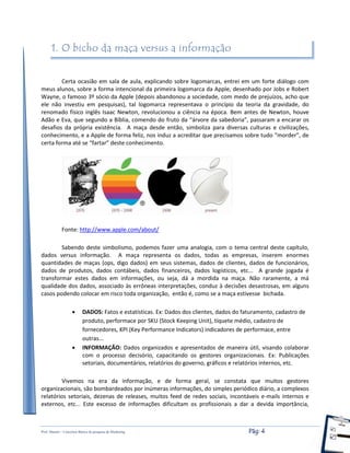 Prof. Shastin – Conceitos Básico de pesquisa de Marketing Pág: 4
1. O bicho da maça versus a informação
Certa ocasião em sala de aula, explicando sobre logomarcas, entrei em um forte diálogo com
meus alunos, sobre a forma intencional da primeira logomarca da Apple, desenhado por Jobs e Robert
Wayne, o famoso 3º sócio da Apple (depois abandonou a sociedade, com medo de prejuízos, acho que
ele não investiu em pesquisas), tal logomarca representava o princípio da teoria da gravidade, do
renomado físico inglês Isaac Newton, revolucionou a ciência na época. Bem antes de Newton, houve
Adão e Eva, que segundo a Bíblia, comendo do fruto da “árvore da sabedoria”, passaram a encarar os
desafios da própria existência. A maça desde então, simboliza para diversas culturas e civilizações,
conhecimento, e a Apple de forma feliz, nos induz a acreditar que precisamos sobre tudo “morder”, de
certa forma até se “fartar” deste conhecimento.
Fonte: http://www.apple.com/about/
Sabendo deste simbolismo, podemos fazer uma analogia, com o tema central deste capítulo,
dados versus informação. A maça representa os dados, todas as empresas, inserem enormes
quantidades de maças (ops, digo dados) em seus sistemas, dados de clientes, dados de funcionários,
dados de produtos, dados contábeis, dados financeiros, dados logísticos, etc... A grande jogada é
transformar estes dados em informações, ou seja, dá a mordida na maça. Não raramente, a má
qualidade dos dados, associado às errôneas interpretações, conduz à decisões desastrosas, em alguns
casos podendo colocar em risco toda organização, então é, como se a maça estivesse bichada.
 DADOS: Fatos e estatísticas. Ex: Dados dos clientes, dados do faturamento, cadastro de
produto, performace por SKU (Stock Keeping Unit), tíquete médio, cadastro de
fornecedores, KPI (Key Performance Indicators) indicadores de performace, entre
outras...
 INFORMAÇÃO: Dados organizados e apresentados de maneira útil, visando colaborar
com o processo decisório, capacitando os gestores organizacionais. Ex: Publicações
setoriais, documentários, relatórios do governo, gráficos e relatórios internos, etc.
Vivemos na era da informação, e de forma geral, se constata que muitos gestores
organizacionais, são bombardeados por inúmeras informações, do simples periódico diário, a complexos
relatórios setoriais, dezenas de releases, muitos feed de redes sociais, incontáveis e-mails internos e
externos, etc... Este excesso de informações dificultam os profissionais a dar a devida importância,
 