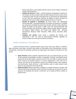 Prof. Shastin – Conceitos Básico de pesquisa de Marketing Pág: 6
Revista Veja, Época, Carta Capital, Folha de S.Paulo, Jornal o Globo, O Estado de
S.Paulo, Valor Econômico.
o Relatório do Governo: O IBGE – Instituto Brasileiro de Geografia e Estatística é
sem dúvida uma das principais fontes de dados disponíveis para consulta, censo
e estatísticas sociais de valor incalculável para o crescimento das organizações
no país. Além dos importantes relatórios do BNDES, do Banco do Brasil, do
Itamaraty, entre outros órgãos, todos disponíveis 24 horas na internet.
o Serviços de pesquisa e associações: No Brasil temos uma organização
denominada ABEP - Associação Brasileira de Empresas de Pesquisa é a entidade
que representa a atividade de pesquisa de mercado, opinião e mídia, sediada na
capital do Estado de São Paulo, a ABEP conta com aproximadamente 180
empresas filiadas, mais de 90% dos negócios deste mercado, algumas empresas
de pesquisa: IBOPE; Nielsen; Vox Populi; GAP; ABACO; TNS - Research
International; Netquest; Radar Pesquisas; IPSOS; Sensus; Demanda; LARC;
Enfoque.
o Pesquisas com clientes: Visam avaliar a satisfação dos clientes, suas
expectativas e abrir um canal de relacionamento (dúvidas, sugestões ou
criticas). Podem ser on-line; por formulário ou telefone.
Dados Primários e Secundários:
A partir de diversas fontes, os gestores podem buscar estas maças (ops, dados) e mordê-las,
digo, sistematizar estes dados, converter estes dados em informações, para o planejamento, controle,
coordenação e execução das atividades cotidianas da organização, estes dados se classificam em dois
grupos:
 Dados Primários: Dados coletados especificamente para uma determinação, por meio
de uma pesquisa mercadológica, empírica e pragmática. Exemplo: Uma grande loja de
matérias de construção resolve comunicar-se via e-mail, com todos os clientes que não
fazem compras, por período superior a 6 meses, perguntando a eles quais são os
motivos, por meio de um questionário simples e de múltipla escolha, estas respostas,
são denominadas, dados primários e visão identificar quais às razões levaram estes
clientes a não comprarem nesta rede de loja.
 Dados Secundário: Dados já existentes, coletados em ocasiões anteriores. Exemplo: Está
rede de materiais de construção, resolve confrontar os dados que armazenou em outras
pesquisas de satisfação dos clientes e confrontar com os dados primários, obtidos na
pesquisa atual.
 