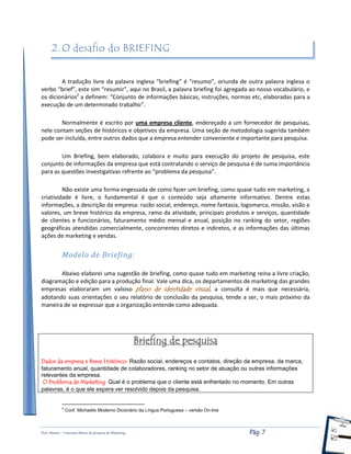 Prof. Shastin – Conceitos Básico de pesquisa de Marketing Pág: 7
2. O desafio do BRIEFING
A tradução livre da palavra inglesa “briefing” é “resumo”, oriunda de outra palavra inglesa o
verbo “brief”, este sim “resumir”, aqui no Brasil, a palavra briefing foi agregada ao nosso vocabulário, e
os dicionários2
a definem: “Conjunto de informações básicas, instruções, normas etc, elaboradas para a
execução de um determinado trabalho”.
Normalmente é escrito por uma empresa cliente, endereçado a um fornecedor de pesquisas,
nele contam seções de históricos e objetivos da empresa. Uma seção de metodologia sugerida também
pode ser incluída, entre outros dados que a empresa entender conveniente e importante para pesquisa.
Um Briefing, bem elaborado, colabora e muito para execução do projeto de pesquisa, este
conjunto de informações da empresa que está contratando o serviço de pesquisa é de suma importância
para as questões investigativas refrente ao “problema da pesquisa”.
Não existe uma forma engessada de como fazer um briefing, como quase tudo em marketing, a
criatividade é livre, o fundamental é que o conteúdo seja altamente informativo. Dentre estas
informações, a descrição da empresa: razão social, endereço, nome fantasia, logomarca, missão, visão e
valores, um breve histórico da empresa, ramo da atividade, principais produtos e serviços, quantidade
de clientes e funcionários, faturamento médio mensal e anual, posição no ranking do setor, regiões
geográficas atendidas comercialmente, concorrentes diretos e indiretos, e as informações das últimas
ações de marketing e vendas.
Modelo de Briefing:
Abaixo elaborei uma sugestão de briefing, como quase tudo em marketing reina a livre criação,
diagramação e edição para a produção final. Vale uma dica, os departamentos de marketing das grandes
empresas elaboraram um valioso plano de identidade visual, a consulta é mais que necessária,
adotando suas orientações o seu relatório de conclusão da pesquisa, tende a ser, o mais próximo da
maneira de se expressar que a organização entende como adequada.
Briefing de pesquisa
Dados da empresa e Breve Histórico: Razão social, endereços e contatos, direção da empresa, da marca,
faturamento anual, quantidade de colaboradores, ranking no setor de atuação ou outras informações
relevantes da empresa.
O Problema de Marketing: Qual é o problema que o cliente está enfrentado no momento. Em outras
palavras, é o que ele espera ver resolvido depois da pesquisa.
2
Conf. Michaelis Moderno Dicionário da Língua Portuguesa – versão On-line
 