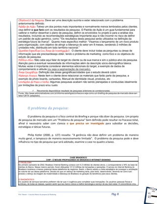 Prof. Shastin – Conceitos Básico de pesquisa de Marketing Pág: 8
Objetivo(s) da Pesquisa: Deve ser uma descrição sucinta e estar relacionado com o problema
anteriormente definido.
Padrão de Ação: Talvez um dos pontos mais importantes e normalmente menos lembrados pelos clientes.
visa definir o que fará com os resultados da pesquisa. O Padrão de Ação é um guia fundamental para
calibrar e melhor desenhar o plano de pesquisa, definir os envolvidos no projeto e para a análise dos
resultados, incluindo as recomendações estratégicas Importante aqui é não incorrer no risco de definir
um padrão de ação genérico, como: "Os resultados desta pesquisa serão utilizados na definição da
estratégia futura da marca". Quanto mais especifico melhor: “Visamos o lançamento de um novo produto
para organização, com objetivo de atingir a liderança do setor em 8 meses, vendendo 2 milhões de
unidades mês, distribuido em todo território nacional.”
Questões Específicas (ou Áreas de Investigação): O cliente deve incluir todas as perguntas ou áreas de
informação que ele precisa/deseja obter, tendo o problema de marketing como foco e os objetivos do
estudo de pesquisa.
Público-Alvo: Não cabe aqui falar do target do cliente ou de sua marca e sim o público-alvo da pesquisa.
Atenção para a eventual necessidade de informações além da descrição sócio-demográfica básica.
Muitas vezes é importante considerar elementos adicionais do target, a exemplo de dados de
comportamento e atitude (ou seja a segmentação de mercado).
Áreas Geográficas: Definição das áreas geográficas/cidades que o estudo deverá cobrir.
Materiais Anexos: Neste item o cliente deve relacionar os materiais que farão parte da pesquisa, a
exemplo de photo boards, cartazetes, Manual de identidade visual, produtos, etc
Limitações de Prazo e Verba: Algumas pesquisas acabam não sendo planejadas e conduzidas idealmente
por limitações de prazo e/ou custo.
 Recomenda disponibilizar resultado de pesquisas anteriores se correlacionadas.
Fonte: http://www.administradores.com.br/informe-se/artigos/conheca-e-veja-como-um-briefing-de-pesquisa-de-mercado-deve-ser-
feito/12814/ (adaptado).
O problema da pesquisa:
O problema da pesquisa é o foco central do Briefing e porque não dizer da pesquisa. Um projeto
de pesquisa de mercado sem um “Problema de pesquisa” bem definido pode resultar no fracasso total,
afinal é necessário saber com clareza o que precisa ser investigado para subsidiar as decisões,
estratégias e táticas futuras.
Philip Kotler (2000, p. 127) ressalta: “A gerência não deve definir um problema de maneira
muito geral, e tampouco de maneira excessivamente limitada”. O problema da pesquisa pode e deve
influência no tipo de pesquisa que será adotado, examine o case no quadro a baixo.
CASE BRADESCO
CHIP - O MOUSE PROPAGANDA DO BRADESCO INTERNET BANKING
O PROBLEMA
No primeiro semestre de 2002, Bradesco Internet Banking contava com 4,3 milhões de clientes ativos, o correspondente a 30% da base de
clientes do Banco. Nesse mesmo período, foram efetuadas 121,8 milhões de transações e operações. O serviço do Internet Banking do
Bradesco mostrava o imenso potencial dessa plataforma de negócios. Assim, o Banco adotou a meta estratégica de conseguir a ampliação
do volume de uso dessa plataforma. Decidiu-se que um esforço de marketing seria, para tanto, desenvolvido, devendo ter como sub-
produto o reforço da imagem de modernidade e liderança do Bradesco na geração de benefícios para seus clientes.
O DIAGNÓSTICO
Os usuários de serviços bancários preferem não ter que ir à agência para completar suas transações. Os usuários (pessoas físicas e
jurídicas), de todas as classes, querem sentir que seu banco coloca a melhor tecnologia a serviço de seu bem-estar. A concorrência criou
 