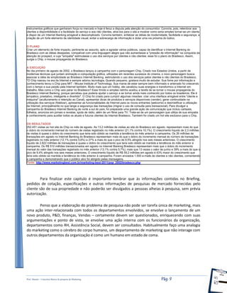 Prof. Shastin – Conceitos Básico de pesquisa de Marketing Pág: 9
instrumentos gráficos que ganharam força no mercado e hoje é feroz a disputa pela atenção do consumidor. Conviria, pois, relembrar aos
clientes a disponibilidade e a facilidade do serviço e aos não clientes, atraí-los para o site e mostrar como seria simples tornar-se um cliente
e dispor de um Internet Banking amigável e descomplicado. Conviria também, enfatizar as idéias de modernidade, facilidade e segurança; a
criação de um forte elemento de identidade visual; evitar a sobrecarga de informação e dotar uma via próxima do lúdico.
O PLANO
Criar um elemento de forte impacto, pertinente ao assunto, apto a agradar vários públicos, capaz de identificar o Internet Banking do
Bradesco com as idéias desejadas, compatível com uma linguagem alegre que não aumentasse a "pressão de informação" na conquista da
atenção do prospect, e cuja "simpatia" estimulasse o uso dos serviços por clientes e não clientes: esse foi o plano do Bradesco. Assim,
surgia o Chip, o mouse propaganda do Bradesco.
A EXECUÇÃO
No dia primeiro de agosto de 2002, o Bradesco lançou a campanha com o personagem Chip. Criado nos Estados Unidos, a partir de
modernas técnicas que juntam animação e computação gráfica, utilizadas em recentes sucessos do cinema, o novo personagem busca
associar a idéia de simplicidade ao Bradesco Internet Banking, estimulando o uso dos serviços pelos clientes e não clientes do Bradesco.
"O Chip nasceu na era da Internet e sempre adorou tecnologia. Quando pequeno, gostava muito de estudar. Sua fome por informação e
conhecimento levou o Chip para MIT - Mouse Institute of Technology. Sua mania de estar sempre bem informado e antenado foi crescendo
com o tempo e sua paixão pela Internet também. Muito mais que um hobby, ele canalizou suas energias e transformou a Internet em
trabalho. Mas como o Chip veio parar no Bradesco? Esse tímido e simples ratinho aceitou a tarefa de se tornar o mouse propaganda do
Bradesco Internet Banking, porque percebeu que poderia ajudar o serviço a se tornar ainda mais conhecido por todos os brasileiros. Ele é
simpático, prestativo, inteligente e divertido". O Chip foi criado para cumprir algumas missões: criar uma interface amigável entre "cliente e
máquina" (aculturamento e retenção ao Canal), apresentar dicas de produtos e serviços disponíveis (vender), gerar continuidade na
utilização dos serviços (fidelizar), apresentar as funcionalidades da Internet para os novos entrantes (welcome) e desmistificar a utilização
da Internet, principalmente no que tange a segurança das transações (migrar o uso de consulta para transacional). Para divulgar a
campanha do Bradesco Internet Banking de norte a sul do país, foi preparada uma grande ação de comunicação que incluiu cartazes,
folhetos, anúncios em jornais e revistas, spots de rádio, além de um filme para TV. Trata-se de um personagem que utiliza de sua simpatia
e conhecimento para auxiliar todos os atuais e futuros clientes da Internet Bradesco. Também foi criado um hot site exclusivo para o Chip.
OS RESULTADOS
252.451 visitas ao hot site do Chip no mês de agosto. As 13,2 milhões de visitas ao site do Bradesco em agosto, representam mais do que
o dobro do incremento mensal do número de visitas registrado no mês anterior (21,1% contra 10,1%). O crescimento líquido de 2,3 milhões
de visitas é quase o dobro do crescimento que teria sido obtido se mantida a tendência do mês anterior à campanha. Os 26 milhões de
transações em agosto no Internet Banking do Bradesco representam mais do que o dobro do incremento mensal do número de transações
registrado no mês anterior (12,1% contra 5,6%) e 27% a mais do que o pico de 9,5% atingido nos seis meses anteriores. O crescimento
líquido de 2.822 milhões de transações é quase o dobro do crescimento que teria sido obtido se mantida a tendência do mês anterior à
campanha. Os R$ 510 milhões transacionados em agosto no Internet Banking Bradesco representam mais que o dobro do incremento
mensal do valor das transações registrado no mês anterior (13,1% contra 5,7%), mais que 13 vezes o valor de junho e 39% a mais do que o
pico de 9,4% atingido nos seis meses anteriores. O crescimento líquido de R$ 59,2 milhões em agosto é 43% maior do crescimento que
teria sido obtido se mantida a tendência do mês anterior à campanha. Foram enviados 1.550 e-mails de clientes e não clientes, comentando
a campanha e demonstrando que o público alvo foi atingido pelas mensagens.
Fonte: http://www.marketingbest.com.br/marketing-best-2011/pop_2002/bradesco.php
Para finalizar este capitulo é importante lembrar que ás informações contidas no Briefing,
pedidos de cotação, especificações e outras informações de pesquisas de mercado fornecidas pelo
cliente são de sua propriedade e não poderão ser divulgados a pessoas alheias à pesquisa, sem prévia
autorização.
Penso que a elaboração do problema de pesquisa não pode ser tarefa única de marketing, mais
uma ação inter-relacionada com todos os departamentos envolvidos, se envolve o lançamento de um
novo produto, P&D, finanças, Vendas – certamente devem ser questionados, enriquecendo com suas
argumentações e ponto de vista, se envolve uma ação interna com os funcionários da organização,
departamentos como RH, Assistência Social, devem ser consultados. Habitualmente faço uma analogia
do marketing como o cérebro do corpo humano, um departamento de marketing que não interage com
outros departamentos da organização é como um humano em estado de coma.
 