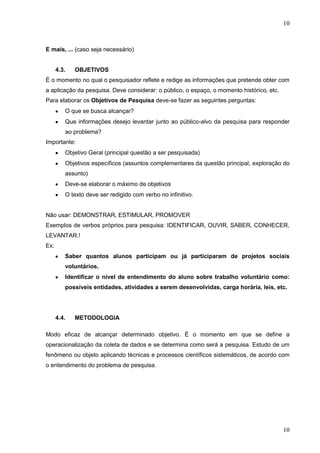 10

E mais, ... (caso seja necessário)

4.3.

OBJETIVOS

É o momento no qual o pesquisador reflete e redige as informações que pretende obter com
a aplicação da pesquisa. Deve considerar: o público, o espaço, o momento histórico, etc.
Para elaborar os Objetivos de Pesquisa deve-se fazer as seguintes perguntas:
O que se busca alcançar?
Que informações desejo levantar junto ao público-alvo da pesquisa para responder
ao problema?
Importante:
Objetivo Geral (principal questão a ser pesquisada)
Objetivos específicos (assuntos complementares da questão principal, exploração do
assunto)
Deve-se elaborar o máximo de objetivos
O texto deve ser redigido com verbo no infinitivo.

Não usar: DEMONSTRAR, ESTIMULAR, PROMOVER
Exemplos de verbos próprios para pesquisa: IDENTIFICAR, OUVIR, SABER, CONHECER,
LEVANTAR.!
Ex:
Saber quantos alunos participam ou já participaram de projetos sociais
voluntários.
Identificar o nível de entendimento do aluno sobre trabalho voluntário como:
possíveis entidades, atividades a serem desenvolvidas, carga horária, leis, etc.

4.4.

METODOLOGIA

Modo eficaz de alcançar determinado objetivo. É o momento em que se define a
operacionalização da coleta de dados e se determina como será a pesquisa. Estudo de um
fenômeno ou objeto aplicando técnicas e processos científicos sistemáticos, de acordo com
o entendimento do problema de pesquisa.

10

 