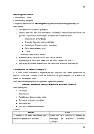 11

Metodologia Qualitativa
a. Problema do Cliente
b. Problema de Pesquisa
c. Objetivos de Pesquisa = Metodologia ideal para coletar as informações desejadas
Deve conter:
1. Tipo de Pesquisa: método qualitativo
2. Técnica de Coleta de dados: conjunto de processos e instrumentos elaborados para
garantir o registro das informações e o controle da análise dos dados.
Entrevista em profundidade
Grupo de discussão ou grupo de foco
Auditoria de Opinião ou outras pesquisas
Técnicas projetivas – (qual)
Outras
3. Justificativa da escolha da técnica
4. Apresentação da amostra e justificativa de sua escolha
5. Apresentação e justificativa da escolha dos locais de pesquisa e período
6. Indicação da forma de apresentação dos resultados: análise e interpretação

Elaboração de um Roteiro de Perguntas
É a forma como chamamos a organização das perguntas que serão trabalhadas na
pesquisa qualitativa. Também podem ser chamadas de questões-guia, pois auxiliarão na
coleta das informações ideais.
Para elaborar um bom roteiro de perguntas, é preciso considerar:
Problema + Objetivos + Público + Método = Roteiro de Entrevista
Deve primar pela:
Qualidade
Profundidade
Possibilidade de respostas a todos
Estímulo a respostas completas
Padronização
Boa leitura e bom entendimento
Exemplo:
Errado

Certo

A Internet é um bom instrumento para a Como você vê a utilização da Internet na
realização de trabalhos escolares?

realização

de

trabalhos

escolares?

Justifique.

11

 