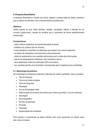 13

5. Pesquisa Quantitativa
A pesquisa Quantitativa é aquela que reúne, registra e analisa todos os dados numéricos
que se referem às atitudes e aos comportamentos do público-alvo.

Objetivos:
Usada quando se quer medir opiniões, reações, sensações, hábitos e atitudes de um
universo (público-alvo), através de amostra que o represente de forma estatisticamente
comprovada.
Características:
- utiliza critérios estatísticos de representatividade amostral;
- trabalha com qualquer tipo de universo;
- busca identificar e quantificar as diferenças que existem num mesmo segmento;
- os dados são analisados numericamente e percentualmente;
- utiliza de questionários com questões estruturados para a coleta das informações;
- precisa de pesquisadores habilidosos, bem treinados e éticos.
- deve estabelecer critério de verificação (20% da amostra)
- seu resultado permite uma conclusão e compreensão geral, projetando para a totalidade;
5.1. Metodologia Quantitativa
Na metodologia da Pesquisa de Opinião e Mercado de caráter quantitativo, deve considerar:
Tipo de Pesquisa
Técnica de coleta de dados
Tipos de Perguntas
População
Tipo de Amostragem ideal
Determinação do tamanho da amostra (erro máximo permitido, nível de confiança)
Abordagem
Zona Geográfica
Período de aplicação
Pré-teste
Tabulação
Apresentação dos resultados

Para explorar e compreender os dados colhidos, bem como apresentar um estudo sobre
eles, deve-se realizar.

13

 