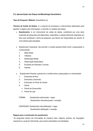 14

5.2. Apresentação das Etapas da Metodologia Quantitativa

Tipo de Pesquisa / Método: Quantitativa (o)

Técnica de Coleta de Dados: é o conjunto de processos e instrumentos elaborados para
garantir o registro das informações, o controle e a análise dos dados.
Questionário: é um instrumento de coleta de dados, constituído por uma série
ordenada de perguntas pré-elaboradas, sistemática e seqüencialmente dispostas em
itens que constituem o tema da pesquisa, que devem ser respondidas por escrito. É
uma interlocução planejada.

Questionário Impessoal: não permite o contato pessoal direto entre o pesquisador e
o entrevistado
1.

Mala Direta

2.

Tefefone

3.

Distribuição Radar

4.

Observação Sistemática

5.

Encartes em Revistas e Jornais

6.

Internet

Questionário Pessoal: quando há o contato entre o pesquisador e o entrevistado
1.

Entrevista de Rua

2.

Entrevista a Domicílio

3.

Entrevista no Ponto de Venda

4.

Painel
Painel de Consumidor
Painel de Loja

FORMA:

Questionário estruturado = regra
Questionário não-estruturado = exceção

CONTEÚDO: Questionário não-disfarçado = regra
Questionário disfarçado = exceção
Regras para a construção do questionário
As perguntas devem ser formuladas de maneira clara, objetiva, precisa, em linguagem
acessível ou usual do informante, para serem entendidas com facilidade.

14

 