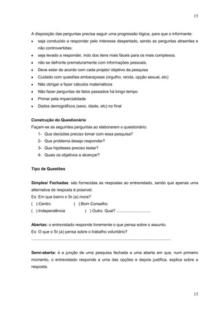 15

A disposição das perguntas precisa seguir uma progressão lógica, para que o informante:
seja conduzido a responder pelo interesse despertado, sendo as perguntas atraentes e
não controvertidas;
seja levado a responder, indo dos itens mais fáceis para os mais complexos;
não se defronte prematuramente com informações pessoais.
Deve estar de acordo com cada projeto/ objetivo da pesquisa
Cuidado com questões embaraçosas (orgulho, renda, opção sexual, etc)
Não obrigar a fazer cálculos matemáticos
Não fazer perguntas de fatos passados há longo tempo
Primar pela imparcialidade
Dados demográficos (sexo, idade, etc) no final

Construção do Questionário
Façam-se as seguintes perguntas ao elaborarem o questionário:
1- Que decisões preciso tomar com essa pesquisa?
2- Que problema desejo responder?
3- Que hipóteses preciso testar?
4- Quais os objetivos a alcançar?
Tipo de Questões

Simples/ Fechadas: são fornecidas as respostas ao entrevistado, sendo que apenas uma
alternativa de resposta é possível.
Ex: Em que bairro o Sr.(a) mora?
( ) Centro
( ) Independência

( ) Bom Conselho
( ) Outro. Qual? ..............................

Abertas: o entrevistado responde livremente o que pensa sobre o assunto.
Ex: O que o Sr.(a) pensa sobre o trabalho voluntário?
............................................................................................................................

Semi-aberta: é a junção de uma pesquisa fechada a uma aberta em que, num primeiro
momento, o entrevistado responde a uma das opções e depois justifica, explica sobre a
resposta.

15

 