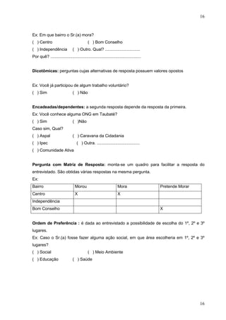 16

Ex: Em que bairro o Sr.(a) mora?
( ) Centro
( ) Independência

( ) Bom Conselho
( ) Outro. Qual? ..............................

Por quê? ..............................................................................
Dicotômicas: perguntas cujas alternativas de resposta possuem valores opostos

Ex: Você já participou de algum trabalho voluntário?
( ) Sim

( ) Não

Encadeadas/dependentes: a segunda resposta depende da resposta da primeira.
Ex: Você conhece alguma ONG em Taubaté?
( ) Sim

( )Não

Caso sim, Qual?
( ) Aspal

( ) Caravana da Cidadania

( ) Ipec

( ) Outra. .....................................

( ) Comunidade Ativa
Pergunta com Matriz de Resposta: monta-se um quadro para facilitar a resposta do
entrevistado. São obtidas várias respostas na mesma pergunta.
Ex:
Bairro

Morou

Mora

Centro

X

Pretende Morar

X

Independência
Bom Conselho

X

Ordem de Preferência : é dada ao entrevistado a possibilidade de escolha do 1º, 2º e 3º
lugares.
Ex: Caso o Sr.(a) fosse fazer alguma ação social, em que área escolheria em 1º, 2º e 3º
lugares?
( ) Social
( ) Educação

( ) Meio Ambiente
( ) Saúde

16

 