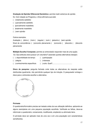 17

Gradação de Opinião/ Diferencial Semântico: permite medir extremos de opinião
Ex: Com relação ao Programa, o Sr(a) afirmaria que está:
( ) totalmente satisfeito
( ) parcialmente satisfeito
( )parcialmente insatisfeito
( )totalmente insatisfeito
( ) sem opinião

Outros exemplos:
Avaliação: ( )ótimo ( ) bom (

)regular ( )ruim ( )péssimo ( )sem opinião

Nível de concordância: ( )concordo plenamente (

)concordo (

)discordo (

)discordo

plenamente
Múltipla Escolha/ Composta: permite ao entrevistado responder mais de uma opção.
Ex: Que atributos deve possuir um voluntário? (assinale quantas alternativas desejar)
( ) disponibilidade de tempo

( ) participação

( ) alegria

( ) interesse

( ) conhecimentos específicos

( ) outro. Qual?..........................................

Disco de pesquisa: pergunta fechada onde todas as alternativas de resposta estão
distribuídas igualmente, não permitindo qualquer tipo de indução. O pesquisador entrega o
disco para o entrevista escolher a alternativa.

Pré-teste
O questionário/formulário precisa ser testado antes de sua utilização definitiva, aplicando-se
alguns exemplares em uma pequena população escolhida. Verificada as falhas, deve-se
reformular o questionário, conservando, modificando, ampliando ou eliminado itens.
O pré-teste deve ser aplicado mais de uma vez e em uma população com características
semelhantes.

17

 