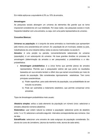 18

Em média aplica-se o equivalente à 5% ou 10% da amostra.
Amostragem
As pesquisas sociais abrangem um universo de elementos tão grande que se torna
impossível considerá-los em sua totalidade. Por essa razão, nas pesquisas sociais é muito
freqüente trabalhar com uma amostra, ou seja, com uma parte representativa do universo.

Conceitos Básicos:

Universo ou população: é o conjunto de seres animados ou inanimados que apresentam
pelo menos uma característica em comum. Ex: população de um município, estado ou país,
trabalhadores de uma indústria bélica, todos os alunos matriculados na escola X.
Amostra: é uma porção ou parcela, convenientemente selecionada do universo
(população); é um subconjunto do universo. Há duas grandes divisões no processo de
amostragem (determinação da amostra a ser pesquisada): a probabilística e a nãoprobabilística.
Amostragem probabilística: é a única forma que permite planos de amostra
representativa. Permite que o pesquisador estime até que ponto os resultados
baseados em sua amostra tendem a diferir dos que seriam encontrados por meio do
estudo da população. São consideradas rigorosamente

estatísticas. Tem como

principais características:
a) Poder especificar, para cada elemento da população, sua probabilidade de ser
incluído na amostra;
b) Pode ser submetida a tratamento estatístico, que permite compensar erros
amostrais.
Tipos de Amostragem probabilística mais usuais:

Aleatória simples: atribui a cada elemento da população um número único: selecionar a
amostra utilizando números aleatórios.
Sistemática: usar ordem natural ou ordenar a população; selecionar ponto de aleatório
entre 1 e o 10; selecionar a amostra segundo intervalos correspondentes aos números. Uso
de lista.
Estratificada: selecionar uma amostra de cada subgrupo da população considerada. Ex:
alunos do curso de Jornalismo, (alunos da manhã e noite, alunos de cada série).

18

 