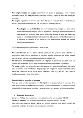 19

Por conglomerados ou grupos: determinar um grupo da população, como escolas,
empresas, igrejas, etc. a exigência básica é que o indivíduo, objeto de pesquisa, pertença a
um grupo.
Por etapas: especificar as diversas fases de realização da pesquisa. Pode-se partir de uma
amostra maior e de outras menores. Ex: país, estado, microregiões, etc.

Amostragem não-probabilística: tem como característica principal não fazer uso de
formas aleatórias de seleção, torna-se impossível a aplicação de formas estatísticas
para cálculo, por exemplo, entre outros, de erro de amostra ou seja, não podem ser
objeto de certos tipos de tratamento estatístico. São usadas quando não se conhece
o tamanho do universo e os indivíduos são selecionados através de critérios
subjetivos do pesquisador

Tipos de Amostragem não-probabilística mais usuais:

Por acessibilidade ou por conveniência: destituída de qualquer rigor estatístico. O
pesquisador seleciona os elementos a que tem acesso, admitindo que estes possam
representar um universo (estudos exploratórios ou qualitativos).
Por tipicidade ou intencional: selecionar um subgrupo da população que, com base nas
informações disponíveis, possa ser considerado representativo de toda a população.
Por cotas: este é o que apresenta maior rigor, pois confere alguma estratificação à amostra.
Deve-se atentar para classificação da população em função de propriedades tidas como
relevantes; determinação da proporção da população a ser colocada em cada classe e
fixação de cotas para cada observador.

Determinação do tamanho da amostra
Para que uma amostra represente com fidedignidade as características do universo, deve
levar em consideração a extensão do universo, os recursos existentes, o nível de confiança
estabelecido. O erro máximo permitido e a percentagem com a qual o fenômeno se verifica.

Amplitude do universo:
Universos Finitos: são aqueles cujo número de elementos não excede a 100.000
Universos Infinitos: são aqueles que apresentam número superior a 100.000.
São assim denominados porque, acima de 100.000, qualquer que seja o número de
elementos, o número da amostra selecionada será o mesmo.

19

 