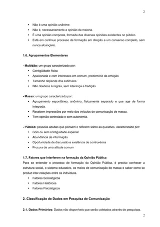 2



Não é uma opinião unânime



Não é, necessariamente a opinião da maioria.



É uma opinião composta, formada das diversas opiniões existentes no público.



Está em contínuo processo de formação em direção a um consenso completo, sem
nunca alcançá-lo.

1.6. Agrupamentos Elementares

- Multidão: um grupo caracterizado por:


Contigüidade física



Apaixonada e com interesses em comum, predomínio da emoção



Tamanho depende dos estímulos



Não obedece à regras, sem liderança e tradição

- Massa: um grupo caracterizado por:


Agrupamento espontâneo, anônimo, fisicamente separado e que age de forma
integrada.



Recebem impressões por meio dos veículos de comunicação de massa.



Tem opinião controlada e sem autonomia.

- Público: pessoas adultas que pensam e refletem sobre as questões, caracterizado por:


Com ou sem contigüidade espacial



Abundância de informação



Oportunidade de discussão e existência de controvérsia



Procura de uma atitude comum

1.7. Fatores que interferem na formação da Opinião Pública
Para se entender o processo de formação da Opinião Pública, é preciso conhecer a
estrutura social, o sistema educativo, os meios de comunicação de massa e saber como se
produz inter-relações entre os indivíduos.


Fatores Sociológicos



Fatores Históricos



Fatores Psicológicos

2. Classificação de Dados em Pesquisa de Comunicação
2.1. Dados Primários: Dados não disponíveis que serão coletados através de pesquisas.

2

 