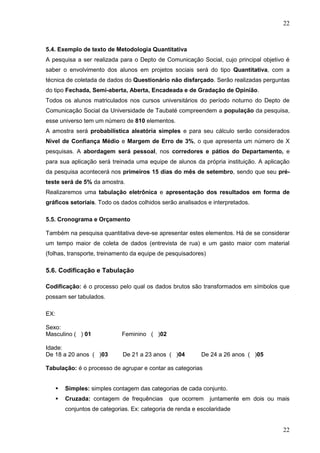 22

5.4. Exemplo de texto de Metodologia Quantitativa
A pesquisa a ser realizada para o Depto de Comunicação Social, cujo principal objetivo é
saber o envolvimento dos alunos em projetos sociais será do tipo Quantitativa, com a
técnica de coletada de dados do Questionário não disfarçado. Serão realizadas perguntas
do tipo Fechada, Semi-aberta, Aberta, Encadeada e de Gradação de Opinião.
Todos os alunos matriculados nos cursos universitários do período noturno do Depto de
Comunicação Social da Universidade de Taubaté compreendem a população da pesquisa,
esse universo tem um número de 810 elementos.
A amostra será probabilística aleatória simples e para seu cálculo serão considerados
Nível de Confiança Médio e Margem de Erro de 3%, o que apresenta um número de X
pesquisas. A abordagem será pessoal, nos corredores e pátios do Departamento, e
para sua aplicação será treinada uma equipe de alunos da própria instituição. A aplicação
da pesquisa acontecerá nos primeiros 15 dias do mês de setembro, sendo que seu préteste será de 5% da amostra.
Realizaremos uma tabulação eletrônica e apresentação dos resultados em forma de
gráficos setoriais. Todo os dados colhidos serão analisados e interpretados.
5.5. Cronograma e Orçamento
Também na pesquisa quantitativa deve-se apresentar estes elementos. Há de se considerar
um tempo maior de coleta de dados (entrevista de rua) e um gasto maior com material
(folhas, transporte, treinamento da equipe de pesquisadores)

5.6. Codificação e Tabulação
Codificação: é o processo pelo qual os dados brutos são transformados em símbolos que
possam ser tabulados.
EX:
Sexo:
Masculino ( ) 01

Feminino ( )02

Idade:
De 18 a 20 anos ( )03

De 21 a 23 anos ( )04

De 24 a 26 anos ( )05

Tabulação: é o processo de agrupar e contar as categorias


Simples: simples contagem das categorias de cada conjunto.



Cruzada: contagem de frequências

que ocorrem

juntamente em dois ou mais

conjuntos de categorias. Ex: categoria de renda e escolaridade

22

 