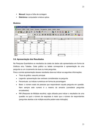 23



Manual: traços e folha de contagem



Eletrônica: computador e leitura optica.

Modelos:

5.6. Apresentação dos Resultados
Na Pesquisa Quantitativa os resultados da coleta de dados são apresentados em forma de
Gráficos e/ou Tabelas. Cada gráfico ou tabela corresponde à apresentação de uma
pergunta ou um cruzamento de duas ou mais perguntas.
Para a correta apresentação desses resultados deve-se indicar as seguintes informações:
Titulo do gráfico: assunto principal.
Legenda: apresentação das variáveis consideradas na pergunta
Percentuais: os índices numéricos em forma de porcentagem
Base: o número exato de pessoas que responderam aquela pergunta em questão.
Nem sempre este numero é o mesmo da amostra (considerar perguntas
encadeadas)
RM (Resposta de Múltipla escolha): sigla utilizada para indicar o resultados de uma
questão na qual o número de respostas é maior que o número de respondentes
(perguntas abertas e de múltipla escolha pedem esta indicação)

23

 