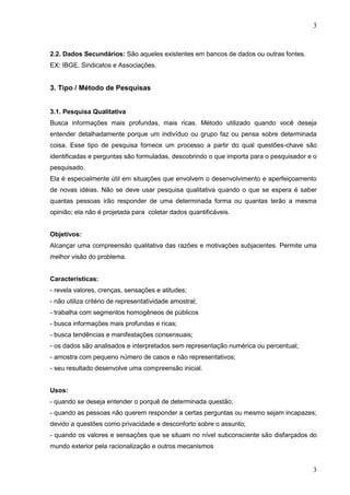 3

2.2. Dados Secundários: São aqueles existentes em bancos de dados ou outras fontes.
EX: IBGE, Sindicatos e Associações.

3. Tipo / Método de Pesquisas
3.1. Pesquisa Qualitativa
Busca informações mais profundas, mais ricas. Método utilizado quando você deseja
entender detalhadamente porque um indivíduo ou grupo faz ou pensa sobre determinada
coisa. Esse tipo de pesquisa fornece um processo a partir do qual questões-chave são
identificadas e perguntas são formuladas, descobrindo o que importa para o pesquisador e o
pesquisado.
Ela é especialmente útil em situações que envolvem o desenvolvimento e aperfeiçoamento
de novas idéias. Não se deve usar pesquisa qualitativa quando o que se espera é saber
quantas pessoas irão responder de uma determinada forma ou quantas terão a mesma
opinião; ela não é projetada para coletar dados quantificáveis.
Objetivos:
Alcançar uma compreensão qualitativa das razões e motivações subjacentes. Permite uma
melhor visão do problema.

Características:
- revela valores, crenças, sensações e atitudes;
- não utiliza critério de representatividade amostral;
- trabalha com segmentos homogêneos de públicos
- busca informações mais profundas e ricas;
- busca tendências e manifestações consensuais;
- os dados são analisados e interpretados sem representação numérica ou percentual;
- amostra com pequeno número de casos e não representativos;
- seu resultado desenvolve uma compreensão inicial.

Usos:
- quando se deseja entender o porquê de determinada questão;
- quando as pessoas não querem responder a certas perguntas ou mesmo sejam incapazes;
devido a questões como privacidade e desconforto sobre o assunto;
- quando os valores e sensações que se situam no nível subconsciente são disfarçados do
mundo exterior pela racionalização e outros mecanismos

3

 