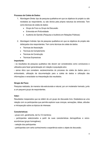 4

Processo de Coleta de Dados:
1. Abordagem Direta: tipo de pesquisa qualitativa em que os objetivos do projeto ou são
revelados ao respondente, ou são óbvios pela própria natureza da entrevista. Tem
como técnicas de coleta de dados:
Grupo de Foco ou Grupo de Discussão
Entrevista em Profundidade
Auditoria de Opinião (Pesquisa e Auditoria em Relações Públicas)

2. Abordagem Indireta: tipo de pesquisa qualitativa em que os objetivos do projeto são
disfarçados dos respondentes. Tem como técnicas de coleta de dados:
Técnicas de Associação
Técnicas de Complemento
Técnicas de Construção
Técnicas Expressivas
Importante:
- os resultados da pesquisa qualitativa não devem ser considerados como conclusivos e
utilizados para fazer generalização em relação à população-alvo.
- senso ético que considere: esclarecimentos do processo de coleta de dados para o
entrevistado, utilização de documentação para a coleta de dados e utilização das
informações e veracidade na interpretação dos resultados.

Grupo de Foco
Pesquisa realizada, de maneira não-estruturada e natural, por um moderador treinado, junto
a um pequeno grupo de respondentes.
Valor:
Resultados inesperados que se obtém de um grupo de discussão livre. Estabelece-se uma
relação com os participantes que permite explorar suas crenças, sensações, idéias, atitudes
e introspecção sobre os tópicos de interesse.

Características:
- grupo com, geralmente, de 8 a 12 membros;
- participantes selecionados a partir de suas características demográficas e sócioeconômicas (grupo homogêneo);
- seleção dos participantes
- participantes com certo conhecimento e experiência sobre o objeto de discussão;

4

 