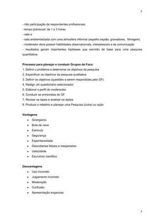 5

- não participação de respondentes profissionais;
- tempo previsível: de 1 a 3 horas
- sala a
- sala ambientalizada com uma atmosfera informal (espelho espião, gravadores, filmagem)
- moderador deve possuir habilidades observacionais, interpessoais e de comunicação
- resultados geram importantes hipóteses que servirão de base para uma pesquisa
quantitativa.

Processo para planejar e conduzir Grupos de Foco
1. Definir o problema e determinar os objetivos da pesquisa
2. Especificar os objetivos da pesquisa qualitativa
3. Definir os objetivos (questões a serem respondidas pelo GF)
4. Redigir um questionário selecionador
5. Elaborar o perfil do moderardor
6. Conduzir as entrevistas do GF
7. Revisar os tapes e analisar os dados
8. Produzir o relatório e planejar uma Pesquisa (outra) ou ação
Vantagens
Sinergismo
Bola de neve
Estímulo
Segurança
Espontaneidade
Descobertas felizes e inesperadas
Velocidade
Escrutínio cientifico
Desvantagens
Uso incorreto
Julgamento incorreto
Moderação
Confusão
Apresentação enganosa

5

 