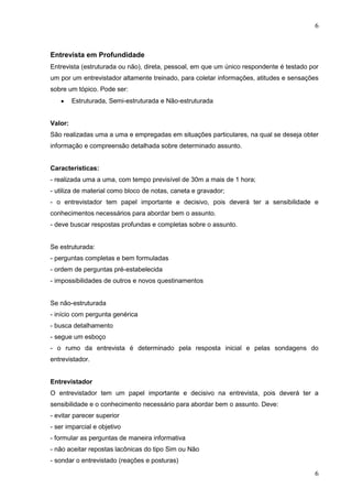 6

Entrevista em Profundidade
Entrevista (estruturada ou não), direta, pessoal, em que um único respondente é testado por
um por um entrevistador altamente treinado, para coletar informações, atitudes e sensações
sobre um tópico. Pode ser:
Estruturada, Semi-estruturada e Não-estruturada
Valor:
São realizadas uma a uma e empregadas em situações particulares, na qual se deseja obter
informação e compreensão detalhada sobre determinado assunto.

Características:
- realizada uma a uma, com tempo previsível de 30m a mais de 1 hora;
- utiliza de material como bloco de notas, caneta e gravador;
- o entrevistador tem papel importante e decisivo, pois deverá ter a sensibilidade e
conhecimentos necessários para abordar bem o assunto.
- deve buscar respostas profundas e completas sobre o assunto.

Se estruturada:
- perguntas completas e bem formuladas
- ordem de perguntas pré-estabelecida
- impossibilidades de outros e novos questinamentos

Se não-estruturada
- início com pergunta genérica
- busca detalhamento
- segue um esboço
- o rumo da entrevista é determinado pela resposta inicial e pelas sondagens do
entrevistador.

Entrevistador
O entrevistador tem um papel importante e decisivo na entrevista, pois deverá ter a
sensibilidade e o conhecimento necessário para abordar bem o assunto. Deve:
- evitar parecer superior
- ser imparcial e objetivo
- formular as perguntas de maneira informativa
- não aceitar repostas lacônicas do tipo Sim ou Não
- sondar o entrevistado (reações e posturas)

6

 