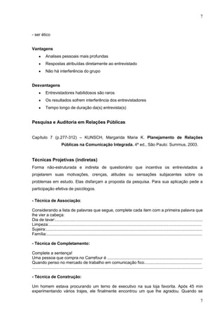 7

- ser ético
Vantagens
Analises pessoais mais profundas
Respostas atribuídas diretamente ao entrevistado
Não há interferência do grupo
Desvantagens
Entrevistadores habilidosos são raros
Os resultados sofrem interferência dos entrevistadores
Tempo longo de duração da(s) entrevista(s)

Pesquisa e Auditoria em Relações Públicas
Capítulo 7 (p.277-312) – KUNSCH, Margarida Maria K. Planejamento de Relações
Públicas na Comunicação Integrada. 4ª ed., São Paulo: Summus, 2003.

Técnicas Projetivas (indiretas)
Forma não-estruturada e indireta de questionário que incentiva os entrevistados a
projetarem suas motivações, crenças, atitudes ou sensações subjacentes sobre os
problemas em estudo. Elas disfarçam a proposta da pesquisa. Para sua aplicação pede a
participação efetiva de psicólogos.
- Técnica de Associação:
Considerando a lista de palavras que segue, complete cada item com a primeira palavra que
lhe vier a cabeça:
Dia de lavar:................................................................................................................................
Limpeza:.....................................................................................................................................
Sujeira:........................................................................................................................................
Família:.......................................................................................................................................
- Técnica de Completamento:
Complete a sentença!
Uma pessoa que compra no Carrefour é ...................................................................................
Quando penso no mercado de trabalho em comunicação fico..................................................
....................................................................................................................................................
- Técnica de Construção:
Um homem estava procurando um terno de executivo na sua loja favorita. Após 45 min
experimentando vários trajes, ele finalmente encontrou um que lhe agradou. Quando se

7

 