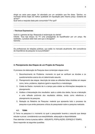 8

dirigia ao caixa para pagar, foi abordado por um vendedor que lhe disse: “Senhor, no
momento temos trajes de melhor qualidade em liquidação pelo mesmo preço. Gostaria de
vê-los?”
Qual seria a resposta dada pelo consumidor? Por quê?
....................................................................................................................................................
....................................................................................................................................................
....................................................................................................................................................
- Técnicas Expressivas:
Você é o gerente da loja. Responda à reclamação do cliente!
Cliente: “Sua loja lançou na TV uma propaganda do liquidificador por um preço. Na
realidade, o produto está mais caro que o divulgado!”
Gerente:......................................................................................................................................
....................................................................................................................................................
....................................................................................................................................................
Os profissionais de relações públicas, que estão no mercado atualmente, têm consciência
da importância da pesquisa na sua profissão?
....................................................................................................................................................
....................................................................................................................................................

4. Planejamento das Etapas de um Projeto de Pesquisa
O processo de elaboração da Pesquisa deve contemplar etapas como:
1. Reconhecimento do Problema: momento no qual se verificam as dúvidas e os
questionamentos acerca de um determinado assunto.
2. Planejamento das etapas: descrição de todas as reflexões feitas divididas em etapas
como, tema, problema, objetivos (geral e específico) e metodologia.
3. Coleta de Dados: momento de ir a campo para coletar as informações desejadas no
planejamento.
4. Análise e Interpretação dos resultados: após a coleta dos dados, faz-se a tabulação
e uma reflexão profunda dos resultados obtidos, tendo como referência o
planejamento da pesquisa.
5. Redação do Relatório de Pesquisa: material que apresenta todo o processo da
pesquisa e que emite pareceres críticos do pesquisador sobre a pesquisa realizada.

4.1.

TEMA

O Tema na pesquisa é o momento no qual o pesquisador levanta o assunto que deseja
estudar e provar, considerando sua exeqüibilidade, adequação e disponibilidade.
Para delimitar o tema é preciso definir : ASSUNTO, POPULAÇÃO, ESPAÇO E TEMPO.
Deve responder as seguintes questões:

8

 