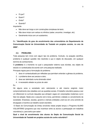 9

O que?
Quem?
Onde?
Quando?
Importante:
Não deve ser longo e com construções complexas de texto;
Não deve iniciar com verbos no infinitivo (saber, encontrar, investigar, etc)
Geralmente inicia com um substantivo.
Ex: “Identificação do grau de envolvimento dos universitários do Departamento de
Comunicação Social da Universidade de Taubaté em projetos sociais, no ano de
2006”.

4.2.

PROBLEMA

Toda pesquisa tem início com algum tipo de problema. Contudo, na acepção científica,
problema é qualquer questão não resolvida e que é objeto de discussão, em qualquer
domínio do conhecimento.
O problema é o momento no qual o pesquisador externa suas dúvidas, seu objeto de
estudo e o contextualiza de acordo com uma pesquisa realizada.
Principais regras para a formulação do problema:
1. deve vir contextualizado por reflexões que permitam entender a gênese do problema.
2. o problema deve ser preciso e claro.
3. deve ser delimitado numa dimensão viável
4. é necessário afastar os juízos de valor
Ex:
Há

alguns

anos

a

sociedade

vem

valorizando

e

até

mesmo

exigindo

maior

comprometimento dos cidadãos com as questões sociais. O trabalho voluntário passou a ser
um diferencial no currículo daqueles que almejam vagas em corporações modernas e já é
fator de seleção. Neste ano o assunto vem à tona, permitindo o debate e o envolvimento da
sociedade. Empresas, escolas, governo e demais entidades unem-se em uma corrente de
divulgação e incentivo ao trabalho social voluntário.
O Depto de Comunicação da Unitau envolvido nesse projeto lançou o Programa ALUNO
VOLUNTÁRIO (programa que visa incentivar entre os alunos a participação em trabalhos
voluntários) e, para tanto quer saber :
Qual o nível de envolvimento dos alunos do Depto de Comunicação Social da
Universidade de Taubaté em projetos sociais de cunho voluntário?

9

 