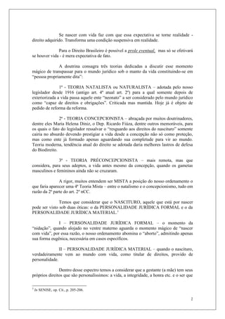 2
Se nascer com vida faz com que essa expectativa se torne realidade -
direito adquirido. Transforma uma condição suspensiva em realidade.
Para o Direito Brasileiro é possível a prole eventual, mas só se efetivará
se houver vida - é mera expectativa de fato.
A doutrina consagra três teorias dedicadas a discutir esse momento
mágico de transpassar para o mundo jurídico sob o manto da vida constituindo-se em
“pessoa propriamente dita”:
1ª - TEORIA NATALISTA ou NATURALISTA – adotada pelo nosso
legislador desde 1916 (antigo art. 4º atual art. 2º) para a qual somente depois de
exteriorizada a vida passa aquele ente “neonato” a ser considerado pelo mundo jurídico
como “capaz de direitos e obrigações”. Criticada mas mantida. Hoje já é objeto de
pedido de reforma da reforma.
2ª - TEORIA CONCEPCIONISTA – abraçada por muitos doutrinadores,
dentre eles Maria Helena Diniz, o Dep. Ricardo Fiúza, dentre outros memoráveis, para
os quais o fato do legislador ressalvar o “resguardo aos direitos do nascituro” somente
cairia no absurdo devendo prestigiar a vida desde a concepção não só como proteção,
mas como ente já formado apenas aguardando sua completude para vir ao mundo.
Teoria moderna, tendência atual do direito se adotada daria melhores lastros de defesa
do Biodireito.
3ª - TEORIA PRÉCONCEPCIONISTA – mais remota, mas que
considera, para seus adeptos, a vida antes mesmo da concepção, quando os gametas
masculinos e femininos ainda não se cruzaram.
A rigor, muitos entendem ser MISTA a posição do nosso ordenamento o
que faria aparecer uma 4ª Teoria Mista – entre o natalismo e o concepcionismo, tudo em
razão da 2ª parte do art. 2º nCC.
Temos que considerar que o NASCITURO, aquele que está por nascer
pode ser visto sob duas óticas: o da PERSONALIDADE JURÍDICA FORMAL e o da
PERSONALIDADE JURÍDICA MATERIAL.3
I – PERSONALIDADE JURÍDICA FORMAL – o momento da
“nidação”, quando alojado no ventre materno aguarda o momento mágico de “nascer
com vida”, por essa razão, o nosso ordenamento abomina o “aborto”, admitindo apenas
sua forma eugênica, necessária em casos específicos.
II – PERSONALIDADE JURÍDICA MATERIAL – quando o nascituro,
verdadeiramente vem ao mundo com vida, como titular de direitos, provido de
personalidade.
Dentro desse espectro temos a considerar que a gestante (a mãe) tem seus
próprios direitos que são personalíssimos: a vida, a integridade, a honra etc. e o ser que
3
In SENISE, op. Cit., p. 205-206.
 