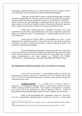 3
está gerando, enquanto nascituro, por si mesmo também os possui em relação “à vida e
a sua integridade”, além de poder ter seus direitos patrimoniais protegidos.
Assim, por exemplo, temos o direito eventual de herança para o nascituro
que pode ser resguardado por sua mãe ou quem a represente ou assista. Por essa razão a
natureza jurídica do direito de herança do nascituro é de “HERANÇA JACENTE” –
aquela sem dono, mas cuja titularidade é buscada pelo direito antes de ser declarada
vaga (vacante). Através de uma Medida Cautelar de Garantia dos Direitos do Nascituro,
por ex., poderá essa expectativa do direito ser observada em prol do nascituro.
Desta forma, definido que para o legislador do Direito Civil, como
anteriormente já observado, a personalidade tem início com o comprovado estado vital
daquele que acabou de nascer. “A personalidade é o atributo jurídico que dá a um ser
status de pessoa”.4
Ainda citado por FIUZA (2003), a personalidade é um valor, “o valor
fundamental do ordenamento jurídico e está na base de uma série aberta de situações
existenciais, nas quais se traduz sua incessante e mutável exigência de tutela”5
, daí
decorrem os direitos da personalidade.
Essa personalidade que adquirimos (como pessoas naturais ou físicas que
somos) ao nascermos com vida percorre toda nossa existência até que a percamos com a
morte, morte esta absorvida em seu conceito dentro dos vários critérios que o Direito
encara, transformando-se esse lapso temporal no “MARCO DA NOSSA
EXISTÊNCIA”, consequentemente, “O MARCO DA PERSONALIDADE CIVIL“.
DO TÉRMINO DA PERSONALIDADE CIVIL DA PESSOAS NATURAIS
Como bem já observamos, a personalidade jurídica da pessoa (ser
humano) tem um marco: começa com o nascimento com vida e termina com a morte
(arts. 2º e 8º do nCC) tendo em relação com os “ausentes” , para efeito de sucessão com
a presunção de sua morte.
PERSONALIDADE = “é a aptidão para se adquirir direitos e
obrigações” sem distinção de qualquer espécie e, assim sempre foi dentro do nosso
Direito, mesmo ao tempo da escravidão. Com relação aos estrangeiros, as restrições
que a eles se fazem, são unicamente na ordem de segurança nacional. A idéia de
personalidade está intimamente ligada a figura do homem enquanto espécie humana.
Tendo a nossa personalidade início, exatamente, à partir, do “nascimento
com vida”, resguardando o legislador pátrio os direitos do “nascituro”, ou seja aquele
4
FIUZA, César. Novo direito civil: curso completo. 6 ed. rev. e atual. Belo Horizonte: Del Rey, 2003, p.
109.
5
PERLINGIERI, Pietro. Perfis do direito civil. 3 ed. Rio de Janeiro: Renovar, 1997, p. 155-156.
 