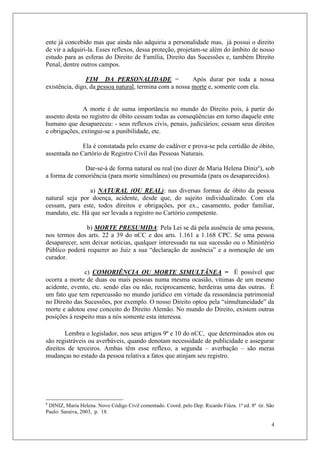4
ente já concebido mas que ainda não adquiriu a personalidade mas, já possui o direito
de vir a adquiri-la. Esses reflexos, dessa proteção, projetam-se além do âmbito de nosso
estudo para as esferas do Direito de Família, Direito das Sucessões e, também Direito
Penal, dentre outros campos.
FIM DA PERSONALIDADE = Após durar por toda a nossa
existência, digo, da pessoa natural, termina com a nossa morte e, somente com ela.
A morte é de suma importância no mundo do Direito pois, à partir do
assento desta no registro de óbito cessam todas as conseqüências em torno daquele ente
humano que desapareceu: - seus reflexos civis, penais, judiciários; cessam seus direitos
e obrigações, extingui-se a punibilidade, etc.
Ela é constatada pelo exame do cadáver e prova-se pela certidão de óbito,
assentada no Cartório de Registro Civil das Pessoas Naturais.
Dar-se-á de forma natural ou real (no dizer de Maria Helena Diniz6
), sob
a forma de comoriência (para morte simultânea) ou presumida (para os desaparecidos).
a) NATURAL (OU REAL): nas diversas formas de óbito da pessoa
natural seja por doença, acidente, desde que, do sujeito individualizado. Com ela
cessam, para este, todos direitos e obrigações, por ex., casamento, poder familiar,
mandato, etc. Há que ser levada a registro no Cartório competente.
b) MORTE PRESUMIDA: Pela Lei se dá pela ausência de uma pessoa,
nos termos dos arts. 22 a 39 do nCC e dos arts. 1.161 a 1.168 CPC. Se uma pessoa
desaparecer, sem deixar notícias, qualquer interessado na sua sucessão ou o Ministério
Público poderá requerer ao Juiz a sua “declaração de ausência” e a nomeação de um
curador.
c) COMORIÊNCIA OU MORTE SIMULTÂNEA = É possível que
ocorra a morte de duas ou mais pessoas numa mesma ocasião, vítimas de um mesmo
acidente, evento, etc. sendo elas ou não, reciprocamente, herdeiras uma das outras. É
um fato que tem repercussão no mundo jurídico em virtude da ressonância patrimonial
no Direito das Sucessões, por exemplo. O nosso Direito optou pela “simultaneidade” da
morte e adotou esse conceito do Direito Alemão. No mundo do Direito, existem outras
posições à respeito mas a nós somente esta interessa.
Lembra o legislador, nos seus artigos 9º e 10 do nCC, que determinados atos ou
são registráveis ou averbáveis, quando denotam necessidade de publicidade e assegurar
direitos de terceiros. Ambas têm esse reflexo, a segunda – averbação – são meras
mudanças no estado da pessoa relativa a fatos que atinjam seu registro.
6
DINIZ, Maria Helena. Novo Código Civil comentado. Coord. pelo Dep. Ricardo Fiúza. 1ª ed. 8ª tir. São
Paulo: Saraiva, 2003, p. 18.
 
