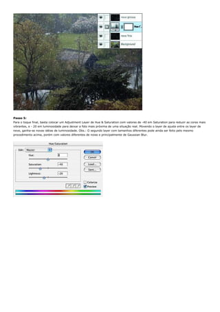 Passo 5:
Para o toque final, basta colocar um Adjustment Layer de Hue & Saturation com valores de -40 em Saturation para reduzir as cores mais
vibrantes, e - 20 em luminosidade para deixar a foto mais próxima de uma situação real. Movendo o layer de ajuste entre os layer de
neve, ganha-se novas idéias de luminosidade. Obs.: O segundo layer com tamanhos diferentes pode ainda ser feito pelo mesmo
procedimento acima, porém com valores diferentes de noise e principalmente de Gaussian Blur.
 