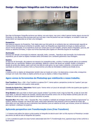 Design - Montagem fotográfica com Free transform e Drop Shadow




Para falar de Montagem Fotográfica teríamos que dedicar uma aula inteira, mas como a idéia é apenas mostrar alguns recursos do
Photoshop, aí vão algumas dicas preciosas para que você seja o mais fiel possível nas suas montagens, na verdade 4 coisas que
jamais devem ser esquecidas ao se fazer uma montagem:

Perspectiva:
Não podemos esquecer da Perspectiva. Todo objeto plano que fará parte de um ambiente deve ser redimensionado seguindo as
mesmas linhas dimensionais do ambiente em questão, repare nas fotografias que dependendo do ângulo os objetos parecem
assumir formas alongadas. É sua experiência visual que contará para um bom trabalho, portanto observe fotografias, gravuras, até
mesmo os desenhos animados, e repare nas formas assumidas pelos objetos em diferentes ângulos de visualização.

Iluminação:
Devemos dar atenção a iluminação do ambiente: saturação, brilho, contraste... Reproduzir esta iluminação é de fundamental
importância, pois só assim os objetos montados serão confundidos com o ambiente garantindo a boa montagem.

Sombra:
Se falarmos de Iluminação, não podemos nos esquecer da conseqüência dela, a sombra. A sombra gerada pela luz do ambiente
também deve ser reproduzida. Detalhes como opacidade, distância e volume não devem ser omitidos. Analise a inclinação e
direção da sombra dos objetos, assim você terá uma idéia de onde parte a luz que irradia o ambiente, e de acordo com a
opacidade da sombra (se a sombra é forte ou fraca) teremos uma idéia da intensidade e distância da emissão da luz.

Nitidez:
A distância entre os objetos do telespectador também deve ser levado em conta, é só observamos a nossa volta; conseguimos
enxergar com muito mais nitidez os objetos próximos do que os objetos a média e longa distância.


Agora vamos às ferramentas do Photoshop que viabilizarão o nosso trabalho.

Free Transform: Menu » Edit » Free Transform ou apenas Ctrl+T. Vamos aplicar a perspectiva correta nos “quadros” para que
eles pareçam realmente como quadros nesta parede.

Camada de Ajuste Hue / Saturation: Painel Layers –Vamos retirar um pouco de saturação e brilho dos quadros para igualar a
luminosidade com a do ambiente.

Drop Shadow: Add Layer Style no Painel Layers (aquele simblolo f que lembra muito o logo do Flash MX, ao lado do ícone Add
Layer Mask, ou Adicionar Mascara de Camada). Através desta ferramenta vamos criar um Drop Shadow (Sombra) para dar uma
realidade ao volume dos quadros que estamos colocando na parede.

Gaussian Blur: Menu Filter » Blur » Gaussian Blur. Para completar a realidade da montagem devemos “desfocar ligeiramente” os
quadros, devemos respeitar a lei natural das coisas, sendo assim elementos mais próximos (como as cadeiras da frente) são
observados com mais nitidez do que os elementos mais distantes (como as cadeiras do fundo, que inclusive, servem de referência
para reproduzir o desfoque nos quadros).


Aplicando perspectiva com Transformação Livre (Free Transform)

1. A maneira mais prática de colocar os dois quadros na fotografia da sala de aula é abrir os três arquivos no Photoshop e arrastar
para dentro da sala de aula as fotografias dos quadros.

2. Com a camada do quadro do corpo humano selecionada tecle Ctrl+T (Transformação livre), aparecerá alças na foto conforme a
figura abaixo:
 