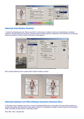 Aplicando Drop Shadow (Sombra)

7. Acesse Drop Shadow pelo ícone “Add a Layer Style” no Painel Layers. Configure conforme as características do ambiente.
Lembre-se: quadros estão perto da parede, portanto possuem sombras pequenas, consistentes e bem definidas, ao contrário das
cadeiras que possuem sombras maiores mais opacas e mais dispersas.




Note a pequena diferença entre o quadro antes e depois de aplicar a sombra:




Aplicando desfoque com Filtro Desfoque Gaussiano (Gaussian Blur)

8. Para fechar nossa montagem vamos dar um toque de realidade definitivo para nosso quadro. Para isso devemos observar os
encostos das cadeiras mais próximas do nosso quadro. Observe o leve desfoque em relação à cadeira focada (a mais iluminada e
nítida, a da direita na ponta, achou?), então agora acesse:

Menu Filter » Blur » Gaussian Blur
 
