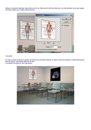 Aplique um levíssimo desfoque, algo próximo de 0,2 px. Pode parecer não fazer diferença, mas este desfoque serviu para apagar
as arestas nítidas que o quadro original possuía.




Concluindo

09. Faça o mesmo processo no quadro do Planeta Terra prestando atenção em alguns valores de desfoque e redimensionamento,
pois ele está em uma posição diferente da sala.
O resultado final pode ser visto logo abaixo.
 